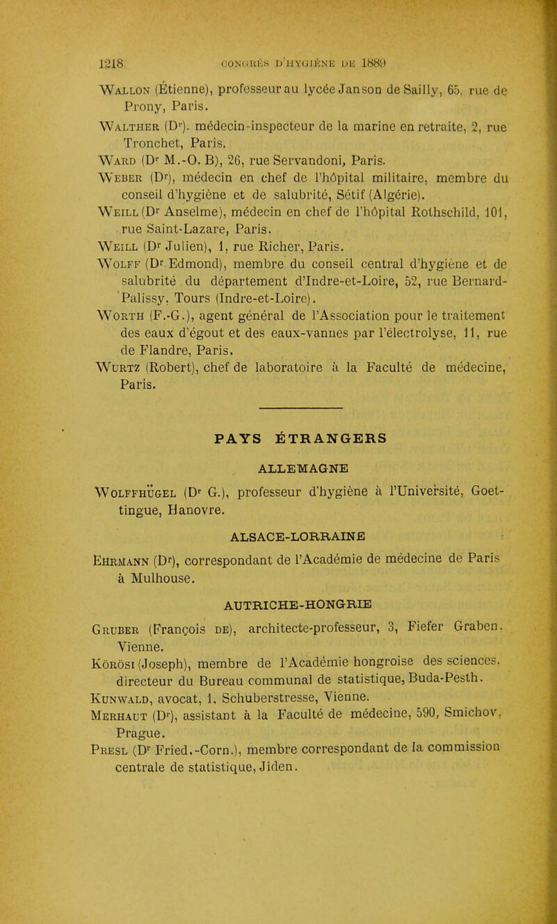 1:318 (JONC U K S u’iIYGIÈNE UK 1889 Wallon (Étienne), professeurau lycée Janson deSailly, 65, rue de Prony, Paris. Walther (D1). médecin-inspecteur de la marine en retraite, 2, rue Tronchet, Paris. Ward (Dr M.-O. B), 26, rue Servandoni, Paris. Weber (Dr), médecin en chef de l’hôpital militaire, membre du conseil d’hygiène et de salubrité, Sétif (Algérie). Weill(D1- Anselme), médecin en chef de l’hôpital Rothschild. 101, rue Saint-Lazare, Paris. Weill (Dr Julien), 1. rue Richer, Paris. Wolff (Dr Edmond), membre du conseil central d’hygiène et de salubrité du département d’Indre-et-Loire, 52, rue Bernard- Palissy, Tours (Indre-et-Loire). Worth (F.-G.), agent général de l’Association pour le traitement des eaux d’égout et des eaux-vannes par l’électrolyse, 11, rue de Flandre, Paris. Wurtz (Robert), chef de laboratoire à la Faculté de médecine, Paris. PAYS ÉTRANGERS ALLEMAGNE Wolffhugel (Dr G.), professeur d’hygiène à l’Université, Goet- tingue, Hanovre. ALSACE-LORRAINE Ehrmann (Dr), correspondant de l’Académie de médecine de Paris à Mulhouse. AUTRICHE-HONGRIE Gruber (François de), architecte-professeur, 3, Fiefer Graben. Vienne. Kôrôsi (Joseph), membre de l’Académie hongroise des sciences. directeur du Bureau communal de statistique, Buda-Pesth. Kunwald, avocat, 1, Schuberstresse, Vienne. Merhaut (D1'), assistant à la Faculté de médecine, 590, Smichov. Prague. Presl (Dr Fried.-Corn.), membre correspondant de la commission centrale de statistique, Jiden.