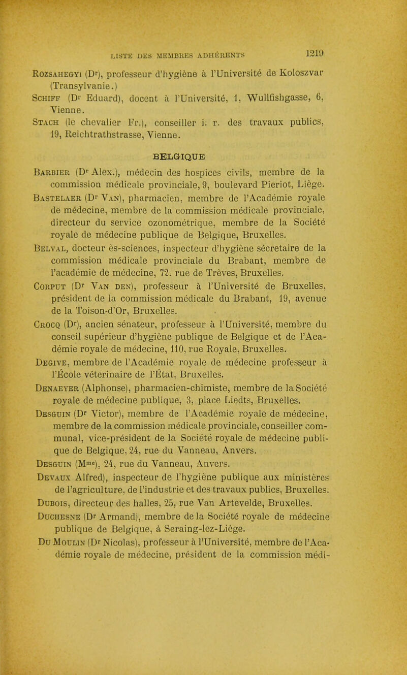 1210 Rozsahegyi (Dr), professeur d’hygiène à l’Université de Koloszvar (Transylvanie.) Schiff (D>' Eduard), docent. à l’Université, 1, Wullfishgasse, 6. Vienne. Stach (le chevalier Fr.), conseiller i. r. des travaux publics, 19, Reichtrathstrasse, Vienne. BELGIQUE Barbier (Dr Alex.), médecin des hospices civils, membre de la commission médicale provinciale, 9, boulevard Pieriot, Liège. Bastelaer (Dr Van), pharmacien, membre de l’Académie royale de médecine, membre de la commission médicale provinciale, directeur du service ozonométrique, membre de la Société royale de médecine publique de Belgique, Bruxelles. Belval, docteur ès-sciences, inspecteur d’hygiène sécretaire de la commission médicale provinciale du Brabant, membre de l’académie de médecine, 72. rue de Trêves, Bruxelles. Corput (Dr Van den), professeur à l’Université de Bruxelles, président de la commission médicale du Brabant, 19, avenue de la Toison-d’Or, Bruxelles. Crocq (Dr), ancien sénateur, professeur à l’Université, membre du conseil supérieur d’hygiène publique de Belgique et de l’Aca- démie royale de médecine, 110, rue Royale, Bruxelles. Degive, membre de l’Académie royale de médecine professeur à l’École vétérinaire de l’Etat, Bruxelles. Denaeyer (Alphonse), pharmacien-chimiste, membre de la Société royale de médecine publique, 3, place Liedts, Bruxelles. Desguin (Dr Victor), membre de l’Académie royale de médecine, membre de la commission médicale provinciale, conseiller com- munal, vice-président de la Société royale de médecine publi- que de Belgique, 24, rue du Vanneau, Anvers. Desguin (Mmc), 24, rue du Vanneau, Anvers. Devaux Alfred), inspecteur de l’hygiène publique aux ministères de l’agriculture, de l’industrie et des travaux publics, Bruxelles. Dubois, directeur des halles, 25, rue Van Artevelde, Bruxelles. Duchesne (Dr Armand), membre de la Société royale de médecine publique de Belgique, à Seraing-lez-Liège. Du Moulin (Dr Nicolas), professeur à l’Université, membre de l’Aca- démie royale de médecine, président de la commission médi-