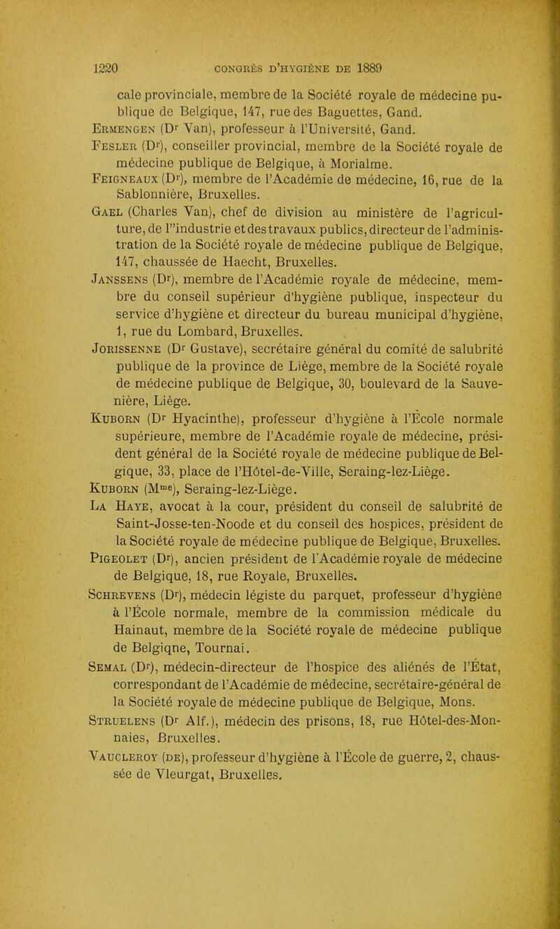 cale provinciale, membre de la Société royale de médecine pu- blique de Belgique, 147, rue des Baguettes, Gand. Ermengen (Dr Van), professeur à l’Université, Gand. Fesler (D1'), conseiller provincial, membre de la Société royale de médecine publique de Belgique, à Morialme. Feigneaux (D»'), membre de l’Académie de médecine, 16, rue de la Sablonnière, Bruxelles. Gael (Charles Van), chef de division au ministère de l’agricul- ture, de T’industrie et des travaux publics, directeur de l’adminis- tration de la Société royale de médecine publique de Belgique, 147, chaussée de Haecht, Bruxelles. Janssens (Dr), membre de l’Académie royale de médecine, mem- bre du conseil supérieur d’hygiène publique, inspecteur du service d’hygiène et directeur du bureau municipal d’hygiène, 1, rue du Lombard, Bruxelles. Jorissenne (Dr Gustave), secrétaire général du comité de salubrité publique de la province de Liège, membre de la Société royale de médecine publique de Belgique, 30, boulevard de la Sauve- nière, Liège. Kuborn (Dr Hyacinthe), professeur d’hygiène à l’École normale supérieure, membre de l’Académie royale de médecine, prési- dent général de la Société royale de médecine publique de Bel- gique, 33, place de l’Hôtel-de-Ville, Seraing-lez-Liège. Kuborn (Mme), Seraing-lez-Liège. La Haye, avocat à la cour, président du conseil de salubrité de Saint-Josse-ten-Noode et du conseil des hospices, président de la Société royale de médecine publique de Belgique, Bruxelles. Pigeolet (Dr), ancien président de l'Académie royale de médecine de Belgique, 18, rue Royale, Bruxelles. Schrevens (Dr), médecin légiste du parquet, professeur d’hygiène à l’École normale, membre de la commission médicale du Hainaut, membre de la Société royale de médecine publique de Belgique, Tournai. Semal (Dr), médecin-directeur de l’hospice des aliénés de l’État, correspondant de l’Académie de médecine, secrétaire-général de la Société royale de médecine publique de Belgique, Mons. Struelens (Dr Alf. ), médecin des prisons, 18, rue Hôtel-des-Mon- naies, Bruxelles. Vaucleroy (de), professeur d’hygiène à l’École de guerre, 2, chaus- sée de Vleurgat, Bruxelles.