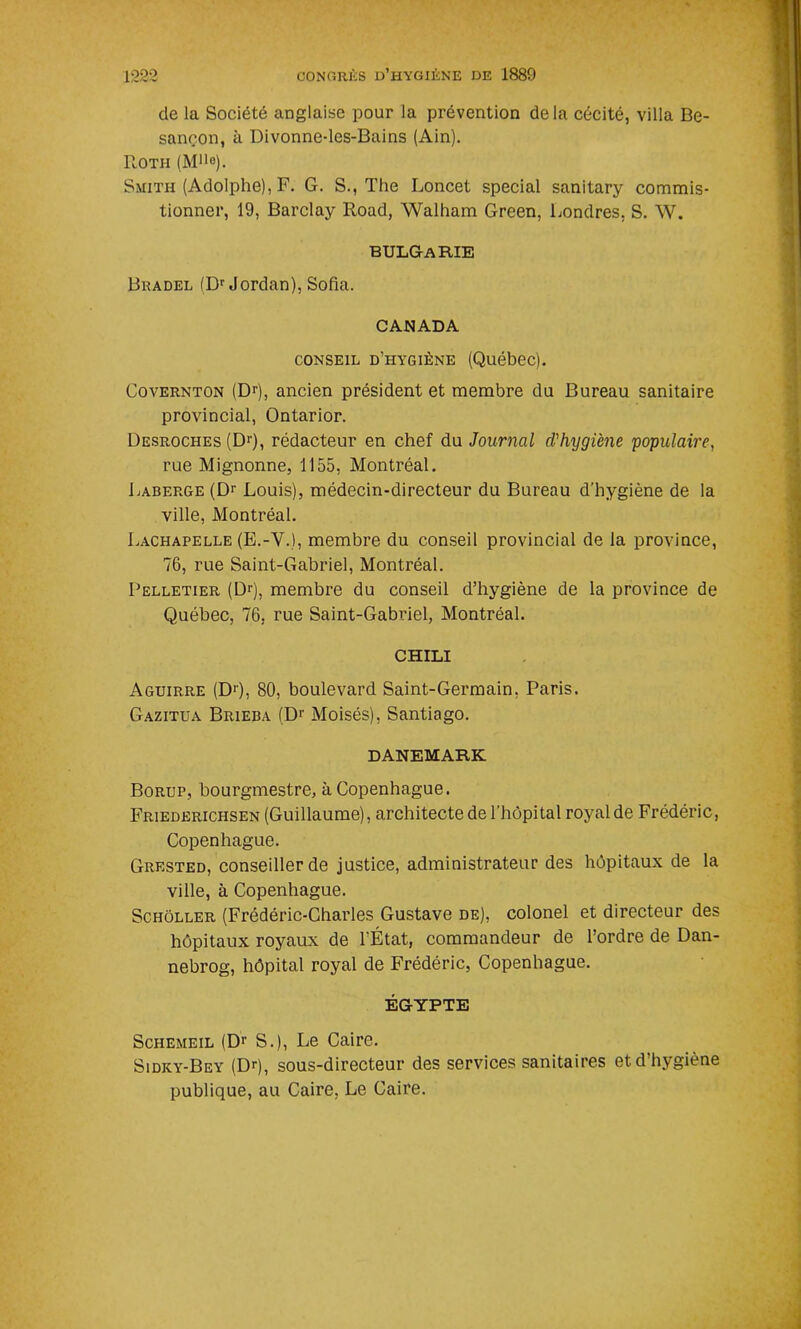 de la Société anglaise pour la prévention delà cécité, villa Be- sançon, à Divonne-les-Bains (Ain). Roth (Mlle). Smith (Adolphe), F. G. S., The Loncet spécial sanitary commis- tionner, 19, Barclay Road, Walham Green, Londres, S. W. BULGARIE Bbadel (Dr Jordan), Sofia. CANADA conseil d’hygiène (Québec). Covernton (Dr), ancien président et membre du Bureau sanitaire provincial, Ontarior. Desroches (Dr), rédacteur en chef du Journal d'hygiène populaire, rue Mignonne, 1155, Montréal. Laberge (Dr Louis), médecin-directeur du Bureau d’hygiène de la ville, Montréal. Lachapelle (E.-V.), membre du conseil provincial de la province, 76, rue Saint-Gabriel, Montréal. Pelletier (Dr), membre du conseil d’hygiène de la province de Québec, 76, rue Saint-Gabriel, Montréal. CHILI Aguirre (D>), 80, boulevard Saint-Germain, Paris. Gazitua Brieba (Dr Moisés), Santiago. DANEMARK Borup, bourgmestre, à Copenhague. Friederichsen (Guillaume), architecte de l'hôpital royalde Frédéric, Copenhague. Grested, conseiller de justice, administrateur des hôpitaux de la ville, à Copenhague. Schôller (Frédéric-Charles Gustave de), colonel et directeur des hôpitaux royaux de l’État, commandeur de l’ordre de Dan- nebrog, hôpital royal de Frédéric, Copenhague. ÉGYPTE Schemeil (Dr S.), Le Caire. Sidky-Bey (Dfi, sous-directeur des services sanitaires et d’hygiène publique, au Caire, Le Caire.