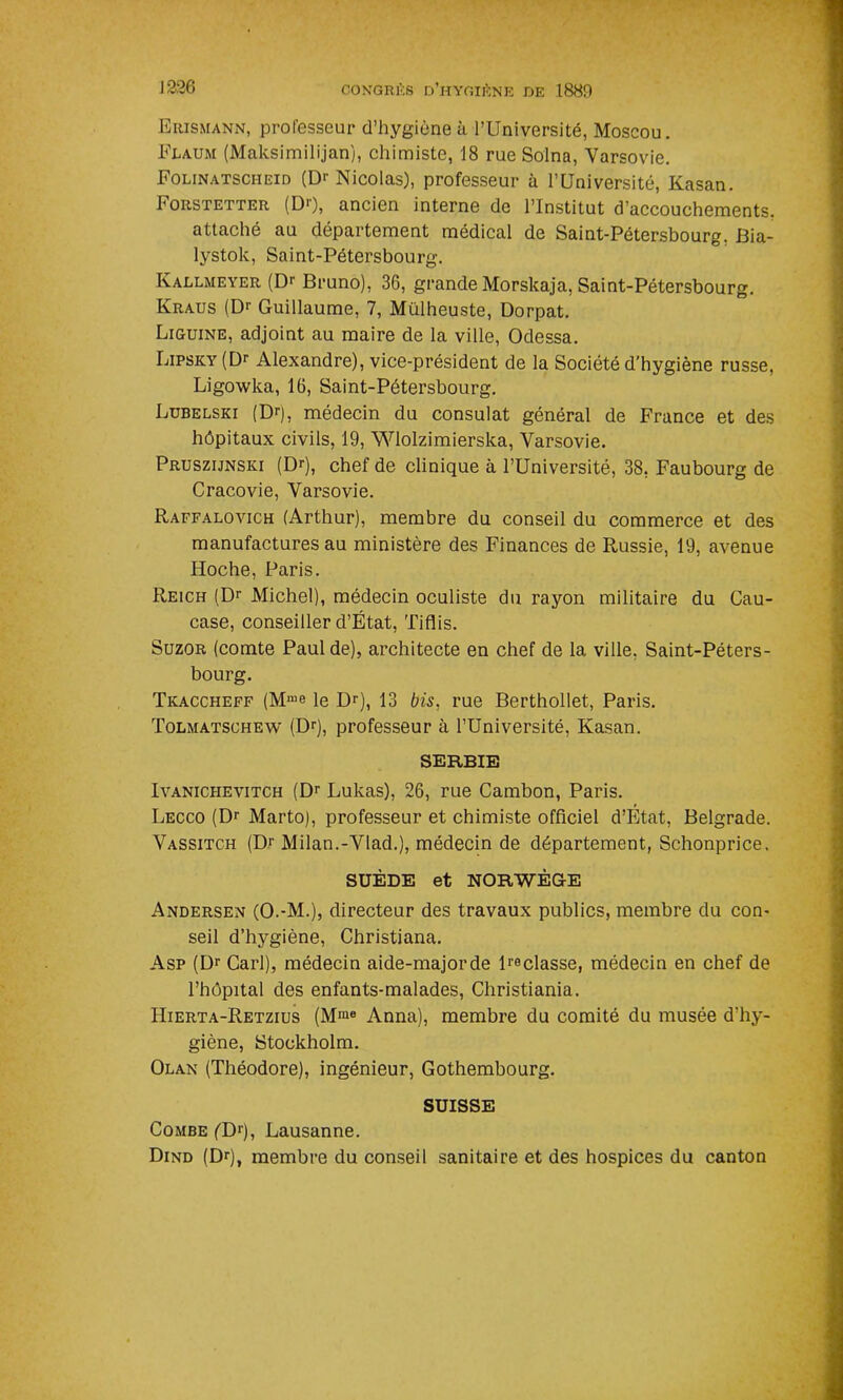 Erismann, professeur d’hygiène à l’Université, Moscou. Flaum (Maksimilijan), chimiste, 18 rue Solna, Varsovie. Folinatscheid (Dr Nicolas), professeur à l’Université, Kasan. Forstetter (DO, ancien interne de l’Institut d’accouchements, attaché au département médical de Saint-Pétersbourg, Bia- lystok, Saint-Pétersbourg. Ivallmeyer (Dr Bruno), 36, grande Morskaja, Saint-Pétersbourg. Kraus (Dr Guillaume, 7, Mülheuste, Dorpat. Liguine, adjoint au maire de la ville, Odessa. Lipsky (Dr Alexandre), vice-président de la Société d’hygiène russe, Ligowka, 16, Saint-Pétersbourg. Lubelski (Dr), médecin du consulat général de France et des hôpitaux civils, 19, Wlolzimierska, Varsovie. Pruszijnski (Dr), chef de clinique à l’Université, 38. Faubourg de Cracovie, Varsovie. Raffalovich (Arthur), membre du conseil du commerce et des manufactures au ministère des Finances de Russie, 19, avenue Hoche, Paris. Reich (Dr Michel), médecin oculiste du rayon militaire du Cau- case, conseiller d’État, Tiflis. Suzor (comte Paul de), architecte en chef de la ville. Saint-Péters- bourg. Tkaccheff (Mme le Dr), 13 bis. rue Berthollet, Paris. Tolmatschew (Dr), professeur à l’Université, Kasan. SERBIE Ivanichevitch (Dr Lukas), 26, rue Cambon, Paris. Lecco (Dr Marto), professeur et chimiste officiel d’État, Belgrade. Vassitch (Dr Milan.-Vlad.), médecin de département, Schonprice. SUÈDE et NORWÈG-E Andersen (O.-M.), directeur des travaux publics, membre du con- seil d’hygiène, Christiana. Asp (Dr Cari), médecin aide-major de lreclasse, médecin en chef de l’hôpital des enfants-malades, Christiania. IIierta-Retzius (Mme Anna), membre du comité du musée d’hy- giène, Stockholm. Olan (Théodore), ingénieur, Gothembourg. SUISSE Combe (TF), Lausanne. Dind (Dr), membre du conseil sanitaire et des hospices du canton