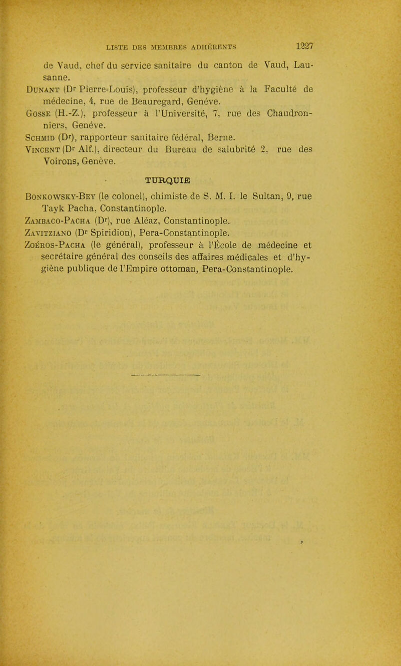 de Vaud, chef du service sanitaire du canton de Vaud, Lau- sanne. Dunant (Dr Pierre-Louis), professeur d’hygiène à la Faculté de médecine, 4, rue de Beauregard, Genève. Gosse (H.-Z.), professeur à l’Université, 7, rue des Chaudron- niers, Genève. Schmid (Dr), rapporteur sanitaire fédéral, Berne. Vincent (Dr Alf.), directeur du Bureau de salubrité 2, rue des Voirons, Genève. TURQUIE Bonkowsky-Bey (le colonel), chimiste de S. M. I. le Sultan, 9, rue Tayk Pacha, Constantinople. Zambaco-Pacha (Dr), rue Aléaz, Constantinople. Zavitziano (Dr Spiridion), Pera-Constantinople. Zoéros-Pacha (le général), professeur à l’École de médecine et secrétaire général des conseils des affaires médicales et d’hy- giène publique de l’Empire ottoman, Pera-Constantinople.