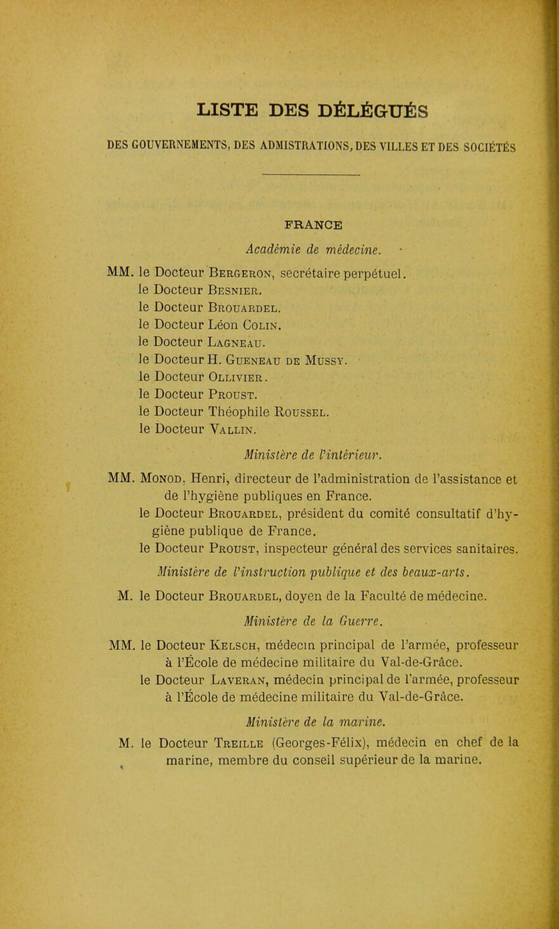 LISTE DES DÉLÉGUÉS DES GOUVERNEMENTS, DES ADMISTRÀTIONS, DES VILLES ET DES SOCIÉTÉS FRANCE Académie de médecine. MM. le Docteur Bergeron, secrétaire perpétuel, le Docteur Besnier. le Docteur Brouardel. le Docteur Léon Colin. le Docteur Lagneau. le Docteur H. Gueneau de Mussy. le Docteur Ollivier. le Docteur Proust. le Docteur Théophile Roussel. le Docteur Vallin. Ministère de l'intérieur. MM. Monod. Henri, directeur de l’administration de l’assistance et de l’hygiène publiques en France, le Docteur Brouardel, président du comité consultatif d’hy- giène publique de France. le Docteur Proust, inspecteur général des services sanitaires. Ministère de l'instruction publique et des beaux-arts. M. le Docteur Brouardel, doyen de la Faculté de médecine. Ministère de la Guerre. MM. le Docteur Ivelsch, médecin principal de l’armée, professeur à l’École de médecine militaire du Val-de-Grâce. le Docteur Laveran, médecin principal de l’armée, professeur à l’École de médecine militaire du Val-de-Gràce. Ministère de la marine. M. le Docteur Treille (Georges-Félix), médecin en chef de la marine, membre du conseil supérieur de la marine.