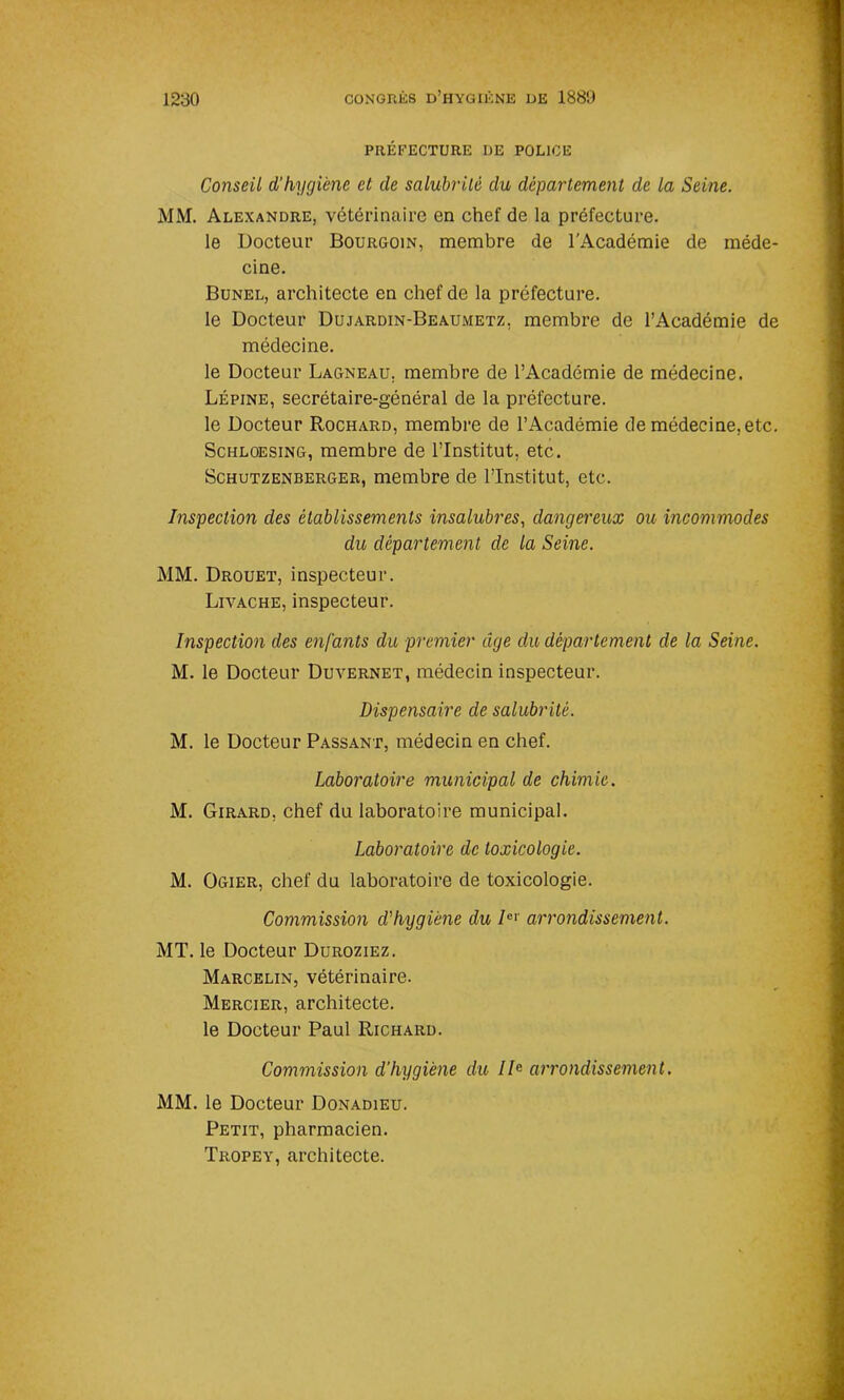 PRÉFECTURE DE POLICE Conseil d’hygiène et de salubrité du département de la Seine. MM. Alexandre, vétérinaire en chef de la préfecture. le Docteur Bourgoin, membre de l’Académie de méde- cine. Bunel, architecte en chef de la préfecture, le Docteur Dujardin-Beaumetz, membre de l’Académie de médecine. le Docteur Lagneau, membre de l’Académie de médecine. Lépine, secrétaire-général de la préfecture, le Docteur Rochard, membre de l’Académie de médecine, etc. Schloesing, membre de l’Institut, etc. Schutzenberger, membre de l’Institut, etc. Inspection des établissements insalubres, dangereux ou incommodes du département de la Seine. MM. Drouet, inspecteur. Livache, inspecteur. Inspection des enfants du premier âge du département de la Seine. M. le Docteur Duvernet, médecin inspecteur. Dispensaire de salubrité. M. le Docteur Passant, médecin en chef. Laboratoire municipal de chimie. M. Girard, chef du laboratoire municipal. Laboratoire de toxicologie. M. Ogier, chef du laboratoire de toxicologie. Commission d'hygiène du Icl arrondissement. MT. le Docteur Duroziez. Marcelin, vétérinaire. Mercier, architecte, le Docteur Paul Richard. Commission d’hygiène du IIe arrondissement. MM. le Docteur Donadieu. Petit, pharmacien. Trope y, architecte.