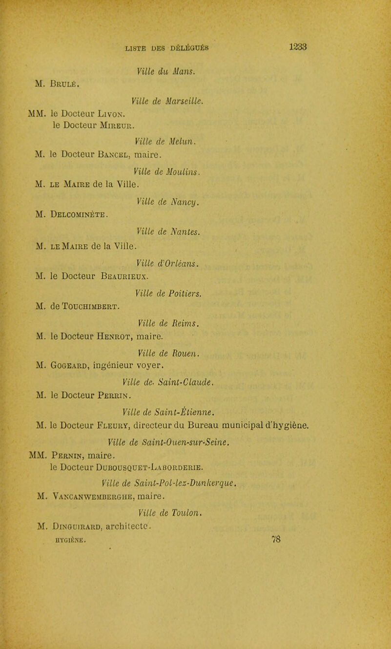 M. Brulé. Ville du Mans. Ville de Marseille. MM. le Docteur Livox. le Docteur Mireur. Ville de Melun. M. le Docteur Bancel, maire. Ville de Moulins. M. le Maire de la Ville. Ville de Nancy. M. Delcominète. Ville de Nantes. M. le Maire de la Ville. Ville d'Orléans. M. le Docteur Beaurieux. Ville de Poitiers. M. de Touchimbert. Ville de Reims. M. le Docteur Henrot, maire. Ville de Rouen. M. Gogeard, ingénieur voyer. Ville de- Saint-Claude. M. le Docteur Perrin. Ville de Saint-Èlienne. M. le Docteur Fleury, directeur du Bureau municipal d'hygiène. Ville de Saint-Ouen-sur-Seine. MM. Pernin, maire. le Docteur Dubousquet-Laborderie. Ville de Saint-Pol-lez-Dunkerque. M. Vancanwembergiie, maire. Ville de Toulon. M. Dinguirard, architecte. HYGIÈNE. 78