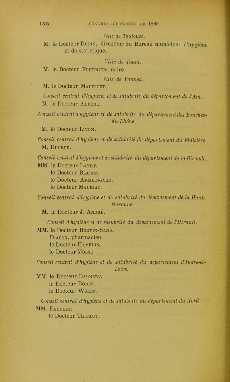 Ville de Toulouse. M. le Docteur Dupin, directeur du Bureau municipal d’hygiène et de statistique. Ville de Tours. M. le Docteur Fournier, maire. Ville de Vannes. M. le Docteur Mauricet. Conseil central d'hygiène et de salubrité du département de l’Ain. M. le Docteur Aubert. Conseil central d’hyyiène et de salubrité du département des Bouches- du-Rhône. M. le Docteur Livon. Conseil central d’hygiène et de salubrité du département du Finistère. M. Ducrop. Conseil central d’hygiène et de salubrité du département de la Gironde. MM. le Docteur Layet. le Docteur Blarez. le Docteur Armaingaud. le Docteur Mauriac. Conseil central d'hygiène et de salubrité du département de la Haute- Garonne. M. le Docteur J. André. Conseil d’hygiène et de salubrité du département de l’Hcraull. MM. le Docteur Bertin-Sans. Diacon, pharmacien, le Docteur Hamelin. le Docteur MossÉ. Conseil central d'hygiène et de salubrité du département d’Indre-et- Loire. MM. le Docteur Barnsby. le Docteur Bodin. le Docteur Wolff. Conseil central d'hygiène cl de salubrité du département du Nord. MM. Faucher. le Docteur Thibaut.