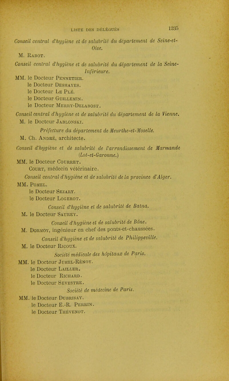 Conseil central d'hygiène cl de salubrité du département de Seine-et- Oise. M. Rabot. Conseil central d'hygiène et de salubrité du département de la Seine- Inférieure. MM. le Docteur Pennetier. le Docteur Deshayes. le Docteur Le Plé. le Docteur Guillemtn. le Docteur Merry-Delabost. Conseil central d'hygiène et de salubrité du département de la Vienne. M. le Docteur Jablonski. Préfecture du département de Meurthe-et-Moselle. M. Ch. André, architecte. Conseil d’hygiène et dé salubrité de l'arrondissement de Marmande (.Lot-et-Garonne.) MM. le Docteur Courret. Court, médecin vétérinaire. Conseil central d'hygiène et de salubrité de la province d’Alger. MM. Pomel. le Docteur Sezary. le Docteur Logerot. Conseil d'hygiène et de salubrité de Batna. M. le Docteur Saurey. Conseil d’hygiène et de salubrité de Bône. M. Dormoy, ingénieur en chef des ponts-et-chaussées. Conseil d'hygiène et de salubrité de Philippeville. M. le Docteur Ricoux. Société médicale des hôpitaux de Paris. MM. le Docteur Juhel-Rénoy. le Docteur Lailler. le Docteur Richard. le Docteur Sevestre. Société de médecine de Paris. MM. le Docteur Dubrisay. le Docteur E.-R. Perrin. le Docteur Thévenot.