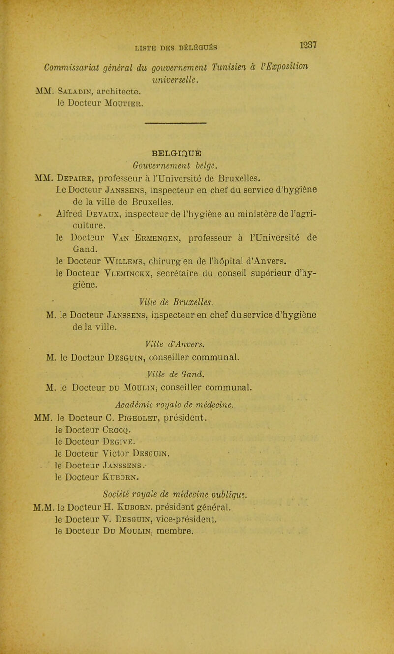 Commissariat général du gouvernement Tunisien à TExposilion universelle. MM. Saladin, architecte, le Docteur Moutier. BELGIQUE Gouvernement belge. MM. Depaire, professeur à l’Université de Bruxelles. Le Docteur Janssens, inspecteur en chef du service d’hygiène de la ville de Bruxelles. Alfred Devaux, inspecteur de l’hygiène au ministère de l’agri- culture. le Docteur Van Ermengen, professeur à l’Université de Gand. le Docteur Willems, chirurgien de l’hôpital d’Anvers. le Docteur Vleminckx, secrétaire du conseil supérieur d’hy- giène. Ville de Bruxelles. M. le Docteur Janssens, inspecteur en chef du service d’hygiène de la ville. Ville d'Anvers. M. le Docteur Desguin, conseiller communal. Ville de Gand. M. le Docteur du Moulin, conseiller communal. Académie royale de médecine. MM. le Docteur C. Pigeolet, président, le Docteur Crocq. le Docteur Degive. le Docteur Victor Desguin. le Docteur Janssens .- le Docteur Kuborn. Société royale de médecine publique. M.M. le Docteur H. Kuborn, président général, le Docteur V. Desguin, vice-président, le Docteur Du Moulin, membre.