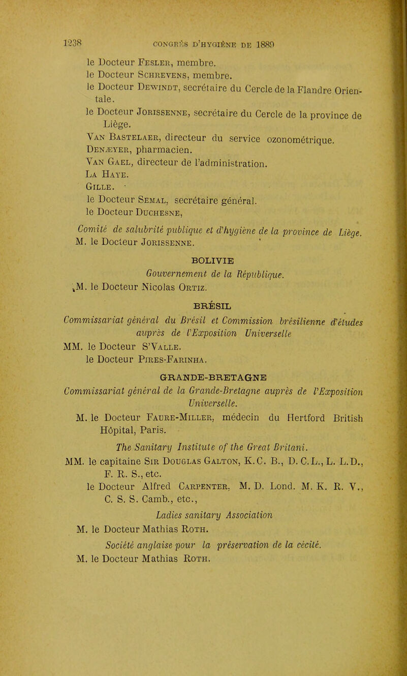 le Docteur Fesler, membre, le Docteur Schrevens, membre. le Docteur Dewindt, secrétaire du Cercle de la Flandre Orien- tale. le Docteur Jorissenne, secrétaire du Cercle de la province de Liège. \an Dastelaer, directeur du service ozonométrique. Denæyer, pharmacien. Van Gael, directeur de l’administration. La Haye. Gille. • le Docteur Semal, secrétaire général, le Docteur Duchesne, Comité de salubrité publique et d'hygiène de la province de IJcge. M. le Docteur Jorissenne. BOLIVIE Gouvernement de la République. kM. le Docteur Nicolas Ortiz. BRÉSIL Commissariat général du Brésil et Commission brésilienne d’études auprès de l'Exposition Universelle MM. le Docteur S’Valle. le Docteur Pires-Farinha. GRANDE-BRETAGNE Commissariat général de la Grande-Bretagne auprès de l’Exposition Universelle. M. le Docteur Faure-Miller, médecin du Hertford British Hôpital, Paris. The Sanitary Institute of tlie Great Britani. MM. le capitaine Sir Douglas Galton, K.C. B., D. C.L., L. L.D., F. R. S., etc. le Docteur Alfred Carpenter, M. D. Lond. M. K. R. V., C. S. S. Camb., etc., Ladies sanitary Association M. le Docteur Mathias Roth. Société anglaise pour la préservation de la cécité. M. le Docteur Mathias Rotii.