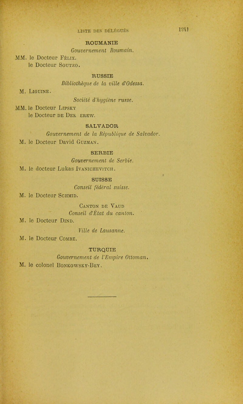 ROUMANIE Gouvernement Roumain. MM. le Docteur Félix. le Docteur Soutzo. RUSSIE Bibliothèque de la ville d'Odessa. M. Liguine. Société d’hygiène russe. MM. le Docteur Ltpsky le Docteur de Dek erew. SALVADOR Gouvernement de la République de Salvador. M. le Docteur David Guzman. SERBIE Gouvernement de Serbie. M. le docteur Lukas Ivanichevitch. SUISSE Conseil fédéral suisse. M. le Docteur Schmid. Canton de Yaud Conseil d'État du canton. M. le Docteur Dind. Ville de Lausanne. M. le Docteur Combe. TURQUIE Gouvernement de l’Empire Ottoman. M. le colonel Bonkowsky-Bey.