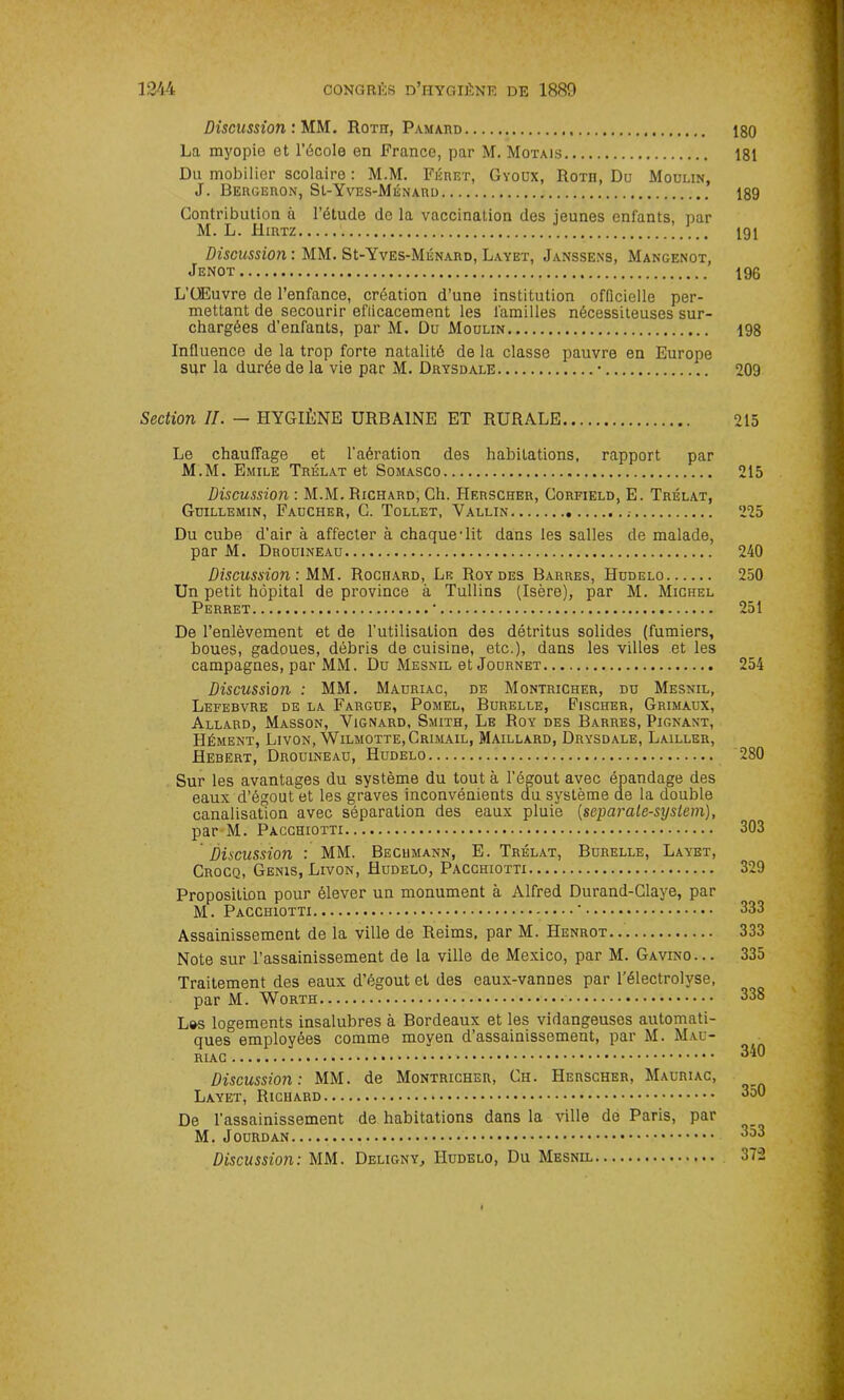 Discussion : MM. Roth, Pamard iso La myopie et l’école en France, par M. Motais 181 Du mobilier scolaire : M.M. Féret, Gyoüx, RoTn, Du Moulin, J. Bergeron, SI-Yves-Ménard 189 Contribution à l’étude de la vaccination des ieunes enfants, par M. L. Hirtz 191 Discussion : MM. SI-Yves-Ménard, Layet, Janssens, Mangenot, Jenot 196 L’OEuvre de l’enfance, création d’une institution officielle per- mettant de secourir eflicacement les familles nécessiteuses sur- chargées d’enfants, par M. Du Moulin 198 Influence de la trop forte natalité de la classe pauvre en Europe sur la durée de la vie par M. Drysdale • 209 Section II. — HYGIÈNE URBAINE ET RURALE 215 Le chauffage et l’aération des habitations, rapport par M.M. Emile Trélat et Somasco 215 Discussion : M.M. Richard, Ch. Herscher, Corfield, E. Trélat, Guillemin, Faucher, G. Tollet, Vallin 225 Du cube d’air à affecter à chaque-lit dans les salles de malade, par M. Drouineau 240 Discussion: MM. Rochard, Le Roy des Barres, Hudelo 250 Un petit hôpital de province à Tullins (Isère), par M. Michel Perret • 251 De l’enlèvement et de l'utilisation des détritus solides (fumiers, boues, gadoues, débris de cuisine, etc.), dans les villes et les campagnes, par MM. Du Mesnil et Journet 254 Discussion : MM. Mauriac, de Montricher, du Mesnil, Lefebvre de la Fargue, Pomel, Burelle, Fischer, Grimaux, Allard, Masson, Vignard, Smith, Le Roy des Barres, Pignant, Hément, Livon, Wilmotte,Crimail, Maillard, Drysdale, Lailler, Hebert, Drouineau, Hudelo 280 Sur les avantages du système du tout à l’égout avec épandage des eaux d’égout et les graves inconvénients du système de la double canalisation avec séparation des eaux pluie (separale-sysiem), par M. Pacchiotti 303 Discussion : MM. Bechmann, E. Trélat, Burelle, Layet, Crocq, Genis, Livon, Hudelo, Pacchiotti 329 Proposition pour élever un monument à Alfred Durand-Claye, par M. Pacchiotti * 333 Assainissement de la ville de Reims, par M. Henrot 333 Note sur l’assainissement de la ville de Mexico, par M. Gavino... 335 Traitement des eaux d’égout et des eaux-vannes par l’électrolyse, par M. Worth 338 L»s logements insalubres à Bordeaux et les vidangeuses automati- ques employées comme moyen d’assainissement, par M. Mau- riac 340 Discussion: MM. de Montricher, Ciï. Herscher, Mauriac, Layet, Richard 350 De l’assainissement de habitations dans la ville de Paris, par M. Jourdan 353 Discussion: MM. Deligny, Hudelo, Du Mesnil 372
