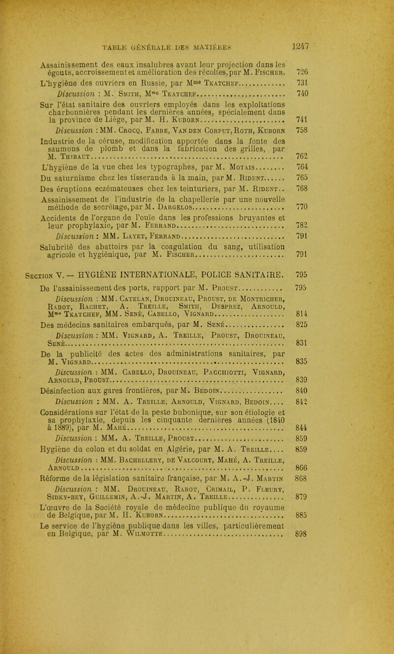 Assainissement des eaux insalubres avant leur projection dans les égouts, accroissement et amélioration des récoltes, par M. Fischer. 726 L’hygiène des ouvriers en Russie, par Mm0 Tkatchef 731 Discussion : M. Smith, Mme Tkatchef 740 Sur l’état sanitaire des ouvriers employés dans les exploitations charbonnières pendant les dernières années, spécialement dans la province de Liège, parM. H. Kuborn 741 Discussion :MM. Crocq, Fabre, Yanden Corput,Roth, Kuborn 758 Industrie de la céruse, modification apportée dans la fonte des saumons de plomb et dans la fabrication des grilles, par M. Thibaut 762 L’hygiène de la vue chez les typographes, parM. Motais 764 Du saturnisme chez les tisserands à la main, parM. Rident 765 Des éruptions eczémateuses chez les teinturiers, par M. Rident.. 768 Assainissement de l'industrie de la chapellerie par une nouvelle méthode de secrétage,par M. Dargelos 770 Accidents de l’organe de l’ouïe dans les professions bruyantes et leur prophylaxie, par M. Ferrand 782 Discussion : MM. Layet, Ferrand 791 Salubrité des abattoirs par la coagulation du sang, utilisation agricole et hygiénique, par M. Fischer 791 Section V.- HYGIÈNE INTERNATIONALE, POLICE SANITAIRE. 795 De l’assainissement des ports, rapport par M. Proust 795 Discussion : MM. Catelan, Drouineau, Proust, de Montricher, Rabot, Rachet, A. Treille, Smith, Desprez, Arnould, M“° Tkatchef, MM. Séné, Cabello, Yignard 814 Des médecins sanitaires embarqués, par M. Séné 825 Discussion : MM. Vignard, A. Treille, Proust, Drouineau, Séné « 831 De la publicité des actes des administrations sanitaires, par M. Yignard 835 Discussion : MM. Cabello, Drouineau, Pacchiotti, Yignard, Arnould, Proust 839 Désinfection aux gares frontières, parM. Bedoin 840 Discussion : MM. A. Treille, Arnould, Vignard, Bedoin 842 Considérations sur l’état do la peste bubonique, sur son étiologie et sa prophylaxie, depuis les cinquante dernières années (1840 à 1889), par M. Mahé 844 Discussion: MM. A. Treille, Proust 859 Hygiène du colon et du soldat en Algérie, par M. A. Treille 859 Discussion : MM. Bachellery, deValcourt, Mahé, A. Treille, Arnould 866 Réforme de la législation sanitaire française, par M. A.-J. Martin 868 Discussion : MM. Drouineau, Rabot, Crimail, P. Fleury, Sidky-bey, Guillemin, A.-J. Martin, A. Treille 879 L’œuvre de la Société royale de médecine publique du royaume de Belgique, par M. H. Kuborn ”. 885 Le service de l’hygiène publique dans les villes, particulièrement en Belgique, par M. Wilmotte 898