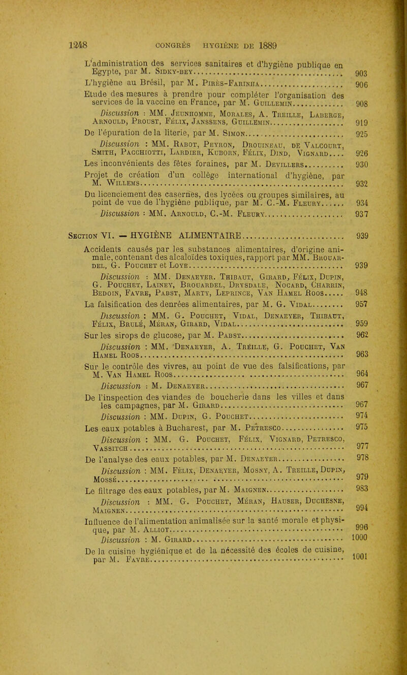 L’administration des services sanitaires et d’hygiène publique en Egypte, par M. Sidky-bey 903 L’hygiène au Brésil, par M. Pirès-Farinha 906 Etude des mesures à prendre pour compléter l’organisation des services de la vaccine en France, par M. Guillemin 908 Discussion : MM. Jeunhomme, Morales, A. Treille, Lauerge, Arnould, Proust, Félix, Janssens, Guillemin 919 De l’épuration delà literie, par M. Simon 925 Discussion : MM. Rabot, Peyron, Drouineau, de Valcoürt, Smith, Pacchiotti, Lardier, Kuborn, Félix, Dind, Vignard 926 Les inconvénients des fêtes foraines, par M. Devillers 930 Projet de création d’un collège international d’hvgiène, par M. Willems ’ 932 Du licenciement des casernes, des lycées ou groupes similaires, au point de vue de l’hygiène publique, par M. G.-M. Fleury 934 Discussion MM. Arnould, G.-M. Fleury 937 Section VI. — HYGIÈNE ALIMENTAIRE 939 Accidents causés par les substances alimentaires, d’origine ani- male, contenant des alcaloïdes toxiques, rapport par MM. Brouar- del, G. Poucîiet et Loye 939 Discussion : MM. Denaeyer. Thibaut, Girard, Félix, Dupin, G. Pouchet, Lainey, Brouardel, Drysdale, Nocard, Charrin, Bedoin, Favre, Pabst, Marty, Leprince, Van Hamel Roos 948 La falsification des denrées alimentaires, par M. G. Vidal 957 Discussion : MM. G. Pouchet, Vidal, Denaeyer, Thibaut, Félix, Brulé, Méran, Girard, Vidal 959 Sur les sirops de glucose, par M. Pabst 962 Discussion : MM. Denaeyer, A. Treille, G. Pouchet, Van Hamel Roos 963 Sur le contrôle des vivres, au point de vue des falsifications, par M. Van Hamel Roos 964 Discussion ■■ M. Denaeyer 967 De l'inspection des viandes de boucherie dans les villes et dans les campagnes, par M. Girard 967 Discussion : MM. Dupin, G. Pouchet 974 Les eaux potables à Bucharest, par M. Petresco 975 Discussion : MM. G. Pouchet, Félix, Vignard, Petresco, Vassitch 977 De l’analyse des eaux potables, par M. Denaeyer 978 Discussion : MM. Félix, Denaeyer, Mosny, A. Treille, Dupin, Mossé 9/9 Le filtrage des eaux potables, par M. Maignen 983 Discussion : MM. G. Pouchet, Méran, Hauser, Duchesne, Maignen 994 Influence de l’alimentation animalisée sur la santé morale et physi- que, par M. Alliot 990 Discussion : M. Girard De la cuisine hygiénique et de la nécessité des écoles de cuisine, par M. Favre 1001