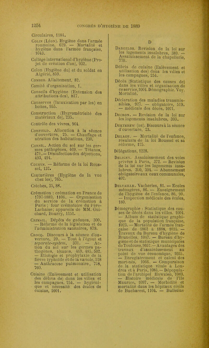 Circulaires, 1184. Colin (Léon). Hygiène dans l’armée roumaine, 629. — Mortalité et hygiène dans l’armée française, 11)43. Collège international d’hygiène (Pro- jet de création d’un), 932. Colon (Hygiène du) et du soldat en Algérie, 859. Combes. Allaitement, 82. Comité d’organisation, 1. Conseils d'hygiène (Extension des attributions des), 817. Conserves (Intoxication par les) en boites, 955. Construction (Hvgrométricité des matériaux de), 235. Contrôle des vivres, 964. Cobfield. Allocution à la séance d’ouverture, 25. — Chauffage et aération des habitations, 230. Cobnil. Action du sol sur les ger- mes pathogènes, 469. — Tétanos, 471.— Désinfection des déjections, 493, 494. Codsyn. — Réforme de la loi Rous- sel, 137. Couturières (Hygiène de la vue chez les), 765. Crèches, 35, 88. Crémation : crémation en France de 1797-1889, 1 106. — Organisation du service de la crémation à Paris ; four crématoire du Père- Lachaise; appareils de MM. Gui- chard, Bourry, 1151. Crimail. Dépôts de gadoues, 300. — Réforme de la législation et de l’administration sanitaires, 879. Crocq. Discours à la séance d’ou- verture, 20. — Tout à Fégout et separale-system, 331. — Ac- tion du sol sur les germes pa- thogènes, tétanos, 469, 485, 502. — Etiologie et prophylaxie de la fièvre typhoïde et de la variole, 528 — Antliracose pulmonaire, 758, 760. Cuisine (Enlèvement et utilisation des débris de) dans les villes et les campagnes, 254. — hygiéni- que et nécessité des écoles de cuisine, 1001. D Dargei.os. Révision de la loi sur les logements insalubres, 389. — Assainissement de la chapellerie, 770. Débris de cuisine (Enlèvement et utilisation des) dans les villes et les campagnes, 254. Décès (Statistique des causes de) dans les villes et organisai ion de ce service, 1004. Démographie. Voy. Mortalité. Déclaration des maladies transmis- sibles, 927. — obligatoire, 519. — médicale des décès, 1021. Decron. — Révision de la loi sur les logements insalubres, 393. Dekterew (de). Discours à la séance d'ouverture, 23. Delage. — Mortalité de l’enfance, résultats de la loi Roussel et sa réforme, 125. Délégations, 1228. Deligny. Assainissement des voies privées à Paris, 372. — Révision de la loi sur les logements insa- lubres, 390, 394. — Abonnement obligatoire aux eaux communales, 402. Delvaille. Vacheries, 81. — Ecoles ménagères, 86. — Enseignement de l’hygiène de l’enfance, 86, 90. — Inspection médicale des écoles, 180. Démographie : Statistique des cau- ses de décès dans les villes. 1004. — Album de statistique graphi- que de la population française, 1023. —Mortalité de l’armée°fran- çaise de 1862 à 1888, 1035. — Travaux du Bureau d’hvgiène de Bruxelles, 1047. — Bureau d’hy- giène et de slatistique municipafes de Toulouse, 1052.— Avantages des travaux d’assainissement au point de vue économique, 1055. — Enregistrement et calcul des mort-nés, 1006. — Comparaison de la statistique vitale à Lon- dres et à Paris, 1084.— Dépopula- tion de l’archipel Hawaïen, 1089. — Histoire médicale de l’Ile Maurice, 1097. — Morbidité et mortalité dans les hôpitaux civils de Bucharest, 1104. — Bulletins