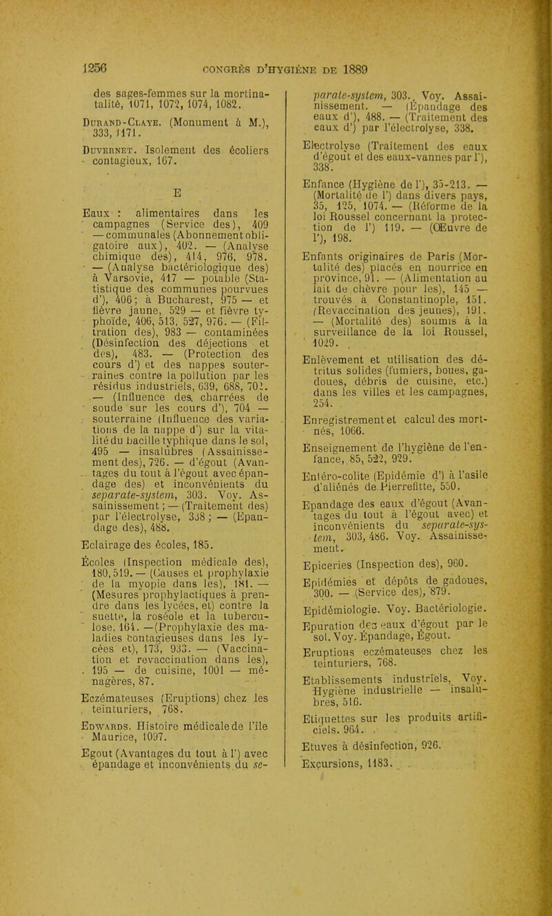 des sages-femmes sur la mortina- talitô, 1071, 1072, 1074, 1082. Durand-Claye. (Monument ù M.), 333, 1171. Duvernet. Isolement des écoliers - contagieux, 1G7. E Eaux : alimentaires dans les campagnes (Service des), 409 — communales (Abonnement obli- gatoire aux), 402. — (Analyse chimique des), 414, 976, 978. — (Analyse bactériologique des) à Varsovie, 417 — potable (Sta- tistique des communes pourvues d’), 406 ; à Bucharest, 975 — et lièvre jaune, 529 — et fièvre ty- phoïde, 406, 513, 527, 976. — (Fil- tration des), 983 — contaminées (DésinfecLion des déjections et des), 483. — (Protection des cours d’) et des nappes souter- raines contre la pollution par les résidus industriels, 639, 688, 701. — (Influence des. charrées de soude sur les cours d’), 704 — souterraine (Influence des varia- tions de la nappe d') sur la vita- litédu bacille typhique dans le sol, 495 — insalubres (Assainisse- ment des), 726. — d’égout (Avan- tages du tout à l’égout avec épan- dage des) et inconvénients du separate-syslem, 303. Voy. As- sainissement ; — (Traitement des) par l’électrolyse, 3J8 ; — (Epan- dage des), 488. Eclairage des écoles, 185. Écoles (Inspection médicale des), 180,519.— (Causes et prophylaxie de la myopie dans les), 181. — (Mesures prophylactiques à pren- dre dans les lycées, et) contre la sueLte, la roséole et la tubercu- lose, 164. —(Prophylaxie des ma- ladies Contagieuses dans les ly- cées et), 173, 933. — (Vaccina- tion et revaccination dans les), . 195 — de cuisine, 1001 — mé- nagères, 87. Eczémateuses (Eruptions) chez les , teinturiers, 768. Edwards. Histoire médicale de l’ile Maurice, 1097. Egout (Avantages du tout à 1’) avec épandage et inconvénients du se- parale-system, 303., Voy. Assai- nissement. — (Epandage des eaux d’), 488. — (Traitement des eaux d’) par l’électrolyse, 338. Electrolvse (Traitement des eaux d’égout et des eaux-vannes par 1’), 338. Enfance (Hygiène de 1’), 35-213. — (Mortalité de 1’) dans divers pays, 35, 125, 1074. — (Réforme de la loi Roussel concernant la protec- tion de 1’) 119. — (OEuvre de T), 198. Enfants originaires de Paris (Mor- talité des) placés en nourrice en province, 91. — (Alimentation au lait de chèvre pour les), 145 — trouvés à Constantinople, 151. (Revaccination des jeunes), 191. — (Mortalité des) soumis à la surveillance de la loi Roussel, 1029. Enlèvement et utilisation des dé- tritus solides (fumiers, boues, ga- doues, débris de cuisine, etc.) dans les villes et les campagnes, 254. Enregistrement et calcul des mort- nés, 1066. Enseignement de l’hygiène de l'en- lance, 85, 522, 929. Enléro-colite (Epidémie d’) à l’asile d’aliénés de Pierrefitte, 550. Epandage des eaux d’égout (Avan- tages du tout à l’égout avec) et inconvénients du separale-sys- Icm, 303, 486. Voy. Assainisse- ment. Epiceries (Inspection des), 960. Epidémies et dépôts de gadoues, 300. — (Service des),'879. Epidémiologie. Voy. Bactériologie. Epuration des eaux d’égout par le sol. Voy. Épandage, Égout. Eruptions eczémateuses chez les teinturiers, 768. Etablissements industriels, Voy. Hygiène industrielle — insalu- bres, 516. Etiquettes sur les produits artifi- ciels. 964- . Etuves à désinfection, 926. Excursions, 1183.