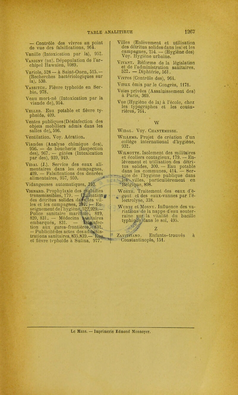 — Contrôle dos vivres au point de vue des falsifications, 961. Vanille (Intoxication par la), 952. Vamgny (de). Dépopulation de l’ar- chipel Hawaïen, 1089. Variole, 528— à Saint-Ouen, 515.— (Recherches bactériologiques sur la), 530. Vassitch. Fièvre typhoïde en Ser- bie, 978. Veau mort-né (Intoxication par la viande de), 954. Veller. Eau potable et fièvre ty- phoïde, 409. Ventes publiques (Désinfection des objets mobiliers admis dans les salles de), 596. Ventilation. Voy. Aération. Viandes (Analyse chimique des), 956. — de boucherie (Inspection des), 967. — gâtées (Intoxication par des), 939, 949. Vidal (J.). Service des eaux ali- mentaires dans les campagnes, 409. — Falsifications des denrées alimentaires, 957, 959. .. •* Vidangeuses automatiques, 340'. Vignard. Prophylaxie des riialadies transmissibles, 179. — Utilisation $ des détritus solides dans,'les vil- les et les campagnes, 2§7. — En- seignement de l’hygièné, 522!,929.— Police sanitaire maritime, 819, 820, 831. — Médecins 'sanitaires embarqués, 831. — Ëê§jnfec- tion aux gares-frontières,- 842. — Publicité des actes des adihinis- trations sanitaires, 835,839.— Eap,. et fièvre tvphoïde à Sulina, 977. y’ Villes (Enlèvement et utilisation des détritus solides dans les) et les campagnes, 254. — (Hygiène des) Voy. Hygiène urbaine. Vivant. Réforme de la législation et de l’administration sanitaires, 522. — Diphtérie, 561. Vivres (Contrôle des), 964. Vœux émis parle Congrès, 1171. Voies privées (Assainissement des) à Paris, 369. Vue (Hygiène de la) à l’école, chez les typographes et les coutu- rières, 764. W Widal. Voy. Chantemesse. Willems. Projet de création d’un collège international d’hygiène, 932. Wilmotte. Isolement des militaires et écoliers contagieux, 179. — En- lèvement et utilisation des détri- tus solides, 300. — Eau potable dans les communes, 414. — Ser- yÿce de l’hygiène publique dans . leà*.. villes, particulièrement en Belgique, 898. Worth. Traitement des eaux d’é- % goût et des eaux-vannes par l’é- lectrolyse, 338. Würtz et Mosny. Influence des va- riations de la nappe d’eau souter- raine sur la vitalité du bacille typhiqüejdans le sol, 495. v'. 7 cïf W'' 2 Zavitzïano. Enfants-trouvés à Constantinople, 151. Le Mans. — Imprimerie Edmond Monnoyer.