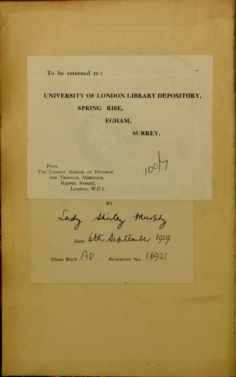 To be returned to : UNIVERSITY OF LONDON LIBRARY DEPOSITORY, SPRING RISE, EGHAM, SURREY. From The London School of Hygiene and Tropical Medicine, Keppel Street, London, W.C.l. Date (ûAK* BP Accession No. jP92J Class Mark