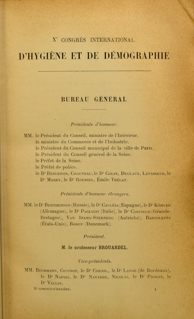 D’HYGIÈNE ET DE DÉMOGRAPHIE BUREAU GÉNÉRAL Présidents d'honneur. MM. le Président du Conseil, ministre de l’Intérieur, le ministre du Commerce et de l’Industrie, le Président du Conseil municipal de la ville de Paris, le Président du Conseil général de la Seine, le Préfet de la Seine, le Préfet de police. le D'Bergeron, Chauveau, le I)1'Colin, Duclaijx, Levasseur, le Dn Marey, le Dr Roussel, Emile Trélat. Présidents d'honneur étrangers. MM. le D1 Bertiienson (Russie), lé D1 Calléja(Espagne), le D1' Koi-iler (Allemagne), le D1' Pagliani (Italie), le Dr Corfield (Grande- Bretagne), Van Inama-Sternegg (Autriche), Bartolettk (Etats-Unis), Borup (Danemark). Président. M. le Drofesseur BROUARDEL. Vice-présidents. MM. Bechmann, Guvinot, le Dr Cornil, le D'-Lande (de Bordeaux), le Dr Napias, le Dr Navarre, Nicolas, le I)' Proust, le Dr Vallin. X' CONOIUIS d’hyoiène.