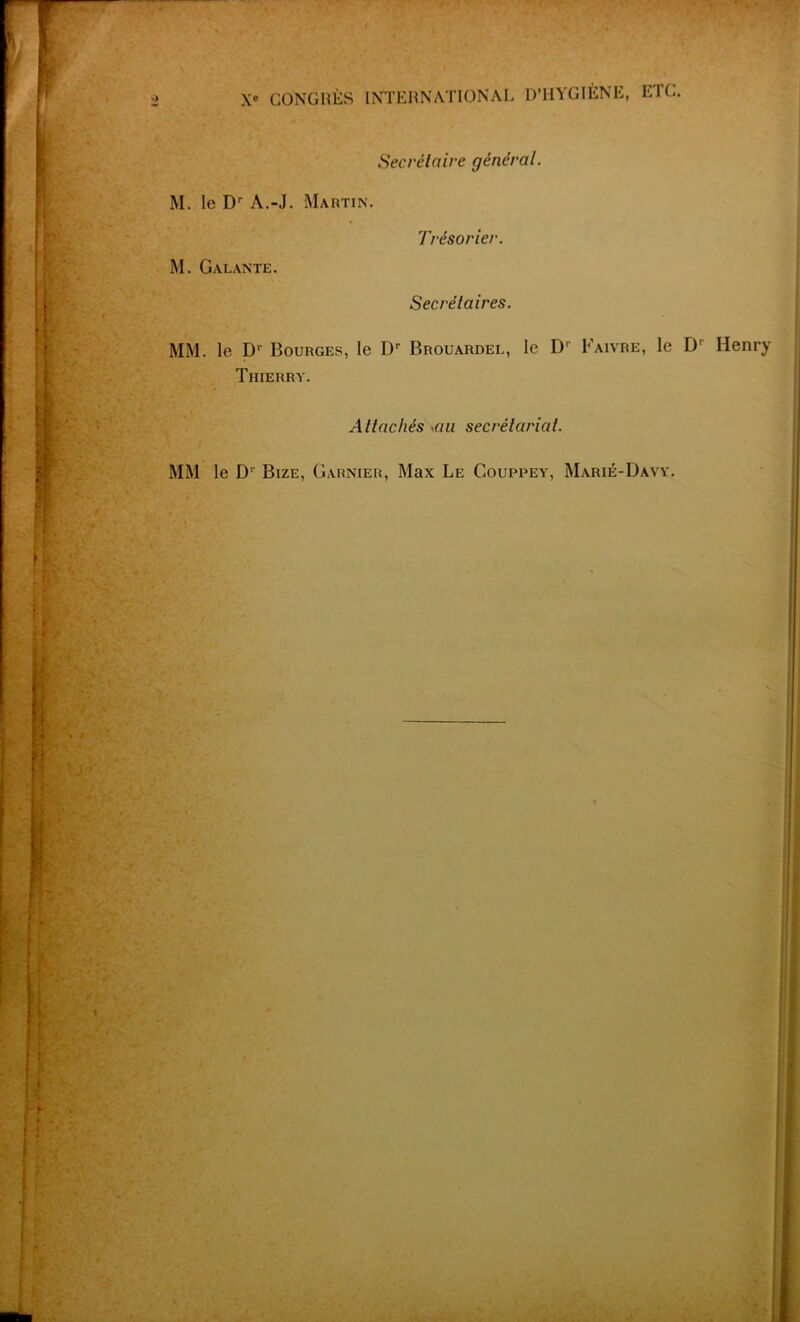 •mi Secrétaire général. M. le Dr A.-J. Martin. M. Galante. Trésorier. Secrétaires. MM. le Dr Bourges, le Dr Brouardel, le D' Faivre, le D' Henry Thierry. Attachés ycui secrétariat. MM le D' Bize, Garnier, Max Le Couppey, Marié-Davy.
