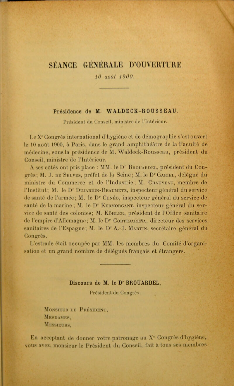 SÉANCE GÉNÉRAI,E D’OUVIiimiHK 10 aoi)l IOOO. Présidence de M. WALDECK-ROUSSEAU. Président du Conseil, ministre de l'Intérieur. Le \ Contrés international d'hygiène et de démographie s’esl ouvert le 10 août 1900, è Paris, dans le grand amphithéâtre de la Faculté do médecine, sous la présidence de M. Waldeck-Rousseau, président du Conseil, ministre de l’Intérieur. A ses côtés ont pris place : MM. le IV Bhouaudel, président du Con- grès; M. .1. de Selves, préfet de la Seine; M. le D'Gariel, délégué du ministre du Commerce et de l’Industrie; M. Ciiauveau, membre de l'Institut; M. le Dr Dujardin-Beaumetz, inspecteur général du service de santé de l’armée; M. le IV Cunéo, inspecteur général du service de santé de la marine; M. le IV Kermorgant, inspecteur général du ser- vice de santé des colonies; M. Kôiiler, président de l’Office Sanitaire de l’empire d’Allemagne; M. le IV CortejareRa, directeur des services sanitaires de l’Espagne; M. le D' A.-J. Martin, secrétaire général du Congrès. L’estrade élail occupée par MM. les membres du Comité d’organi- sation et un grand nombre de délégués français et étrangers. Discours de M. le Dr BROUARDEL, Président du Congrès. Monsieur le Président, Mesdames, Messieurs, En acceptant de donner votre patronage au X' Congrès d’hygiène, vous avez, monsieur le Président du Conseil, fait à tous ses membres