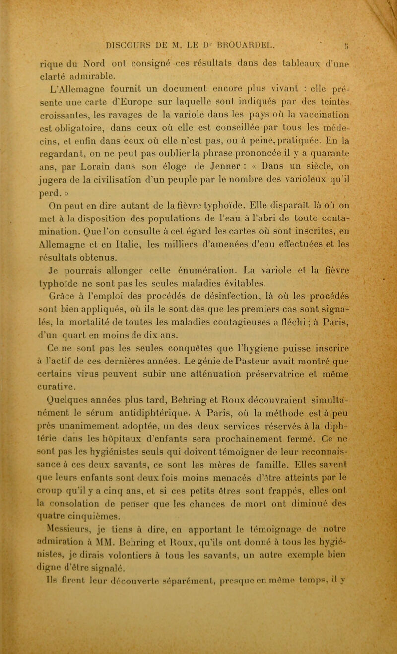 rique du Nord ont consigné ces résultats dans des tableaux d’une clarté admirable. L’Allemagne fournit un document encore plus vivant : elle pré- sente une carte d’Europe sur laquelle sont indiqués par des teintes croissantes, les ravages de la variole dans les pays où la vaccination est obligatoire, dans ceux où elle est conseillée par tous les méde- cins, et enfin dans ceux où elle n’est pas, ou à peine, pratiquée. En la regardant, on ne peut pas oublier la phrase prononcée il y a quarante ans, par Lorain dans son éloge de Jenner : « Dans un siècle, on jugera de la civilisation d’un peuple par le nombre des varioleux qu'il perd.» On peut en dire autant de la fièvre typhoïde. Elle disparaît là où on met à la disposition des populations de l’eau à l’abri de toute conta- mination. Que l’on consulte à cet égard les cartes où sont inscrites, en Allemagne et en Italie, les milliers d’amenées d’eau effectuées et les résultats obtenus. Je pourrais allonger cette énumération. La variole et la fièvre typhoïde ne sont pas les seules maladies évitables. Grâce à l’emploi des procédés de désinfection, là où les procédés sont bien appliqués, où ils le sont dès que les premiers cas sont signa- lés, la mortalité de toutes les maladies contagieuses a fléchi ; à Paris, d’un quart en moins de dix ans. Ce ne sont pas les seules conquêtes que l’hygiène puisse inscrire à l’actif de ces dernières années. Le génie de Pasteur avait montré que certains virus peuvent subir une atténuation préservatrice et même curative. Quelques années plus tard, Behring et Roux découvraient simulta- nément le sérum antidiphtérique. A Paris, où la méthode est à peu près unanimement adoptée, un des deux services réservés à la diph- térie dans les hôpitaux d’enfants sera prochainement fermé. Ce ne sont pas les hygiénistes seuls qui doivent témoigner de leur reconnais- sance à ces deux savants, ce sont les mères de famille. Elles savent que leurs enfants sont deux fois moins menacés d’être atteints par le croup qu’il y a cinq ans, et si ces petits êtres sont frappés, elles ont la consolation de penser que les chances de mort ont diminué des quatre cinquièmes. Messieurs, je tiens à dire, en apportant le témoignage de notre admiration à MM. Behring et Roux, qu’ils ont donné à tous les hygié- nistes, je dirais volontiers à tous les savants, un autre exemple bien digne d’être signalé. Ils firent leur découverte séparément, presque en même temps, il y