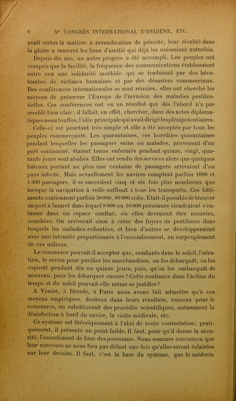 avait certes là matière à revendication de priorité, leur rivalité dans la gloire a resserré les liens d’amitié qui déjà les unissaient autrefois. Depuis dix ans, un autre progrès a été accompli. Les peuples ont compris que la facilité, la fréquence des communications établissaient entre eux une solidarité morbide qui se traduisait par des héca- tombes de victimes humaines et par des désastres commerciaux. Des conférences internationales se sont réunies, elles ont cherché les moyens de préserver l’Europe de l’invasion des maladies pestilen- tielles. Ces conférences ont eu un résultat qui dès l’abord n’a pas semblé bien clair; il fallait, en effet, chercher, dans des actes diploma- tiquesassez touffus, l’idée principale qui avaitdirigéles plénipotentiaires. Celle-ci est pourtant très simple et elle a été acceptée par tous les peuples commerçants. Les quarantaines, ces horribles quarantaines pendant lesquelles les passagers sains ou malades, provenant d’un port contaminé, étaient tenus enfermés pendant quinze, vingt, qua- rante jours sont abolies. Elles ont rendu des services alors que quelques bateaux portant au plus une centaine de passagers arrivaient d’un pays infecté. Mais actuellement les navires comptent parfois 1000 et 1 500 passagers, il se succèdent cinq et six fois plus nombreux que lorsque la navigation à voile suffisait à tous les transports. Ces bâti- ments contiennent parfois 50 000, 80 000 colis. Était-il possible de trouver un port à lazaret dans lequel 8 000 ou 10 000 personnes viendraient s’en- tasser dans un espace confiné, où elles devraient être nourries, couchées. On arriverait ainsi à créer des foyers de pestilence dans lesquels les maladies redoutées, et bien d’autres se développeraient avec une intensité proportionnée à l’encombrement, au surpeuplement de ces milieux. Le commerce pouvait-il accepter que, confiants dans le soleil, l’aéra- tion, le serein pour purifier les marchandises, on les débarquât, on les exposât pendant dix ou quinze jours, puis, qu’on les embarquât de nouveau, pour les débarquer encore? Cette confiance dans l’action du temps et du soleil pouvait-elle même se justifier? A Venise, à Dresde, à Paris nous avons fait admettre qu’à ces moyens empiriques, douteux dans leurs résultats, ruineux pour le commerce, on substituerait des procédés scientifiques, notamment la désinfection à bord du navire, la visite médicale, etc. Ce système est théoriquement à l’abri de toute contestation; prati- quement, il présente un point faible. Il faut, pour qu’il donne la sécu- rité, 1 assentiment de bien des personnes. Nous sommes convaincu que leur concours ne nous fera pas défaut une fois qu’elles seront éclairées sur leur devoirs. II faut, c’est la base du système, que le médecin
