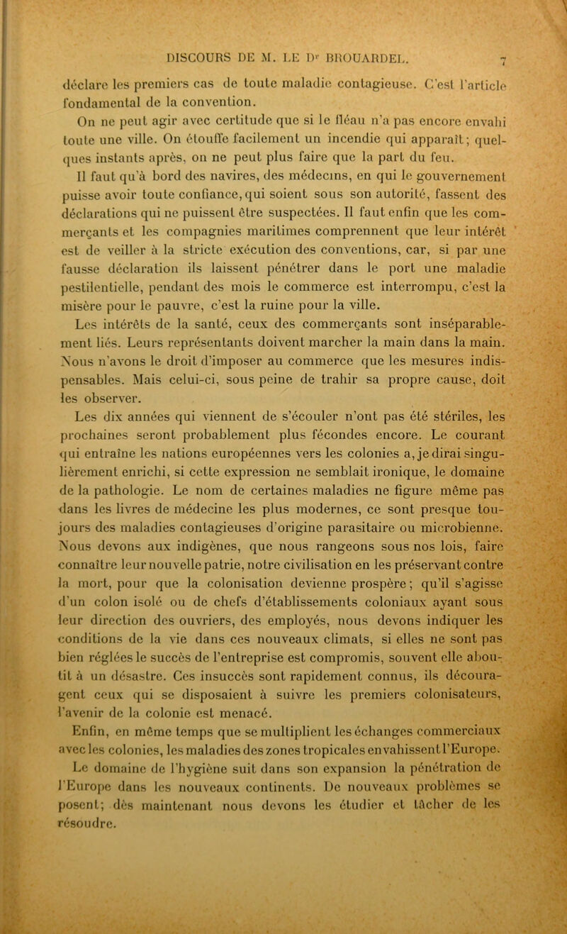 4 déclare les premiers cas de toute maladie contagieuse. C'est l’article fondamental de la convention. On ne peut agir avec certitude que si le fléau n’a pas encore envahi toute une ville. On étouffe facilement un incendie qui apparaît; quel- ques instants après, on ne peut plus faire que la part du feu. Il faut qu’à bord des navires, des médecins, en qui le gouvernement puisse avoir toute confiance, qui soient sous son autorité, fassent des déclarations qui ne puissent être suspectées. Il faut enfin que les com- merçants et les compagnies maritimes comprennent que leur intérêt est de veiller à la stricte execution des conventions, car, si par une fausse déclaration ils laissent pénétrer dans le port une maladie pestilentielle, pendant des mois le commerce est interrompu, c’est la misère pour le pauvre, c’est la ruine pour la ville. Les intérêts de la santé, ceux des commerçants sont inséparable- ment liés. Leurs représentants doivent marcher la main dans la main. Mous n'avons le droit d’imposer au commerce que les mesures indis- pensables. Mais celui-ci, sous peine de trahir sa propre cause, doit les observer. Les dix années qui viennent de s’écouler n’ont pas été stériles, les prochaines seront probablement plus fécondes encore. Le courant qui entraîne les nations européennes vers les colonies a, je dirai singu- lièrement enrichi, si cette expression ne semblait ironique, le domaine de la pathologie. Le nom de certaines maladies ne figure même pas dans les livres de médecine les plus modernes, ce sont presque tou- jours des maladies contagieuses d’origine parasitaire ou microbienne. Mous devons aux indigènes, que nous rangeons sous nos lois, faire connaître leur nouvelle patrie, notre civilisation en les préservant contre la mort, pour que la colonisation devienne prospère ; qu’il s’agisse d'un colon isolé ou de chefs d’établissements coloniaux ayant sous leur direction des ouvriers, des employés, nous devons indiquer les conditions de la vie dans ces nouveaux climats, si elles ne sont pas bien réglées le succès de l’entreprise est compromis, souvent elle abou- tit à un désastre. Ces insuccès sont rapidement connus, ils découra- gent ceux qui se disposaient à suivre les premiers colonisateurs, l’avenir de la colonie est menacé. Enfin, en même temps que se multiplient les échanges commerciaux avec les colonies, les maladies des zones tropicales envahissent l’Europe. Le domaine de l’hygiène suit dans son expansion la pénétration de l’Europe dans les nouveaux continents. De nouveaux problèmes se posent; dès maintenant nous devons les étudier et tâcher de les résoudre.