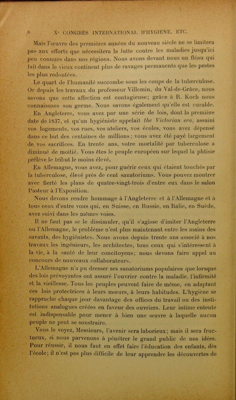 Mais l’œuvre des premières années du nouveau siecle ne se limitera pas aux efforts que nécessitera la lutte contre les maladies jusqu ici peu connues dans nos régions. Nous avons devant nous un fléau qui fait dans le vieux continent plus de ravages permanents que les pestes les plus redoutées. Le quart de l’humanité succombe sous les coups de la tuberculose. Or depuis les travaux du professeur Villemin, du Val-de-Grâce, nous savons que cette affection est contagieuse; grâce à R. Koch nous connaissons son germe. Nous savons également qu’elle est curable. En Angleterre, vous avez par une série de lois, dont la première date de 1837, et qu’un hygiéniste appelait ihe Victorian erci, assaini vos logements, vos rues, vos ateliers, vos écoles, vous avez dépensé dans ce but des centaines de millions; vous avez été payé largement de vos sacrifices. En trente ans, votre mortalité par tuberculose a diminué de moitié. Vous êtes le peuple européen sur lequel la phtisie prélève le tribut le moins élevé. En Allemagne, vous avez, pour guérir ceux qui étaient touchés par la tuberculose, élevé près de cent sanatoriums. Vous pouvez montrer avec fierté les plans de quatre-vingt-trois d’entre eux dans le salon Pasteur à l’Exposition. Nous devons rendre hommage à l’Angleterre et à l'Allemagne et à tous ceux d’entre vous qui, en Suisse, en Russie, en Italie, en Suède, avez suivi dans les mêmes voies. Il ne faut pas se le dissimuler, qu’il s’agisse d’imiter l’Angleterre ou l’Allemagne, le problème n’est plus maintenant entre les mains des savants, des hygiénistes. Nous avons depuis trente ans associé à nos travaux les ingénieurs, les architectes, tous ceux qui s’intéressent à la vie, à la santé de leur concitoyens; nous devons faire appel au concours de nouveaux collaborateurs. L’Allemagne n’a pu dresser ses sanatoriums populaires que lorsque des lois prévoyantes ont assuré l’ouvrier contre la maladie, l'infirmité et la vieillesse. Tous les peuples peuvent faire de même, en adaptant ces lois protectrices à leurs mœurs, à leurs habitudes. L’hygiène se rapproche chaque jour davantage des offices du travail ou des insti- tutions analogues créées en faveur des ouvriers. Leur intime entente est indispensable pour mener à bien une œuvre à laquelle aucun peuple ne peut se soustraire. Vous le voyez, Messieurs, l’avenir sera laborieux; mais il sera fruc- tueux, si nous parvenons à pénétrer le grand public de nos idées. Pour réussir, il nous faut en effet faire l’éducation des enfants, dès l’ecole; il n est pas plus difficile de leur apprendre les découvertes de