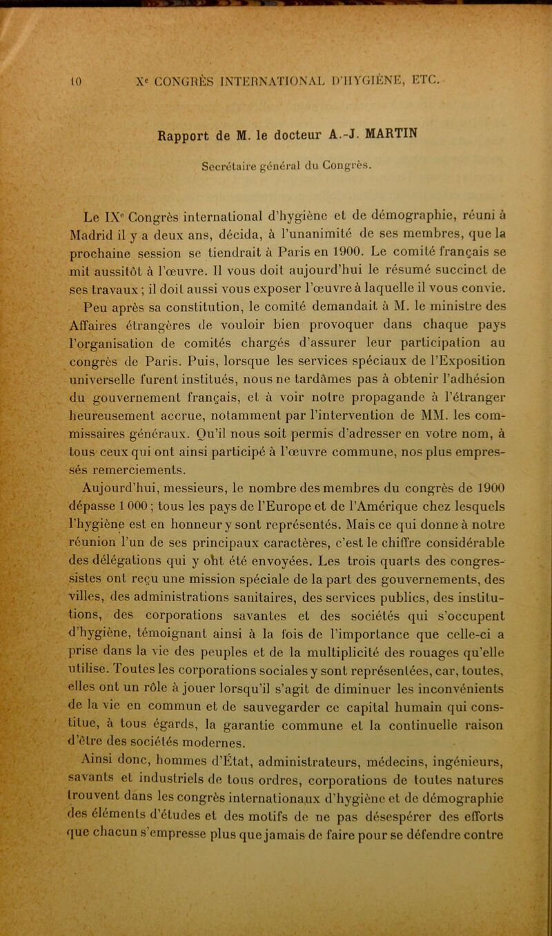 Rapport de M. le docteur A.-J. MARTIN Secrétaire général du Congrès. Le IXR Congrès international d’hygiène et de démographie, réuni à Madrid il y a deux ans, décida, à l’unanimité de ses membres, que la prochaine session se tiendrait à Paris en 1900. Le comité français se mil aussitôt à l’œuvre. Il vous doit aujourd’hui le résumé succinct de ses travaux ; il doit aussi vous exposer l’œuvre à laquelle il vous convie. Peu après sa constitution, le comité demandait à M. le ministre des Affaires étrangères de vouloir bien provoquer dans chaque pays l’organisation de comités chargés d’assurer leur participation au congrès de Paris. Puis, lorsque les services spéciaux de l’Exposition universelle furent institués, nous ne tardâmes pas à obtenir l’adhésion du gouvernement français, et à voir notre propagande à l’étranger heureusement accrue, notamment par l’intervention de MM. les com- missaires généraux. Qu’il nous soit permis d’adresser en votre nom, à tous ceux qui ont ainsi participé à l’œuvre commune, nos plus empres- sés remerciements. Aujourd’hui, messieurs, le nombre des membres du congrès de 1900 dépasse 1 000 ; tous les pays de l’Europe et de l’Amérique chez lesquels l’hygiène est en honneur y sont représentés. Mais ce qui donne à notre réunion l’un de ses principaux caractères, c’est le chiffre considérable des délégations qui y oht été envoyées. Les trois quarts des congres- sistes ont reçu une mission spéciale de la part des gouvernements, des villes, des administrations sanitaires, des services publics, des institu- tions, des corporations savantes et des sociétés qui s’occupent d hygiène, témoignant ainsi à la fois de l’importance que celle-ci a prise dans la vie des peuples et de la multiplicité des rouages qu’elle utilise. Toutes les corporations sociales y sont représentées, car, toutes, elles ont un rôle à jouer lorsqu’il s’agit de diminuer les inconvénients de la vie en commun et de sauvegarder ce capital humain qui cons- titue, à tous égards, la garantie commune et la continuelle raison delre des sociétés modernes. Ainsi donc, hommes d’Etat, administrateurs, médecins, ingénieurs, savants et industriels de tous ordres, corporations de toutes natures trouvent dans les congrès internationaux d’hygiène et de démographie des éléments d’études et des motifs de ne pas désespérer des efforts que chacun s’empresse plus que jamais de faire pour se défendre contre