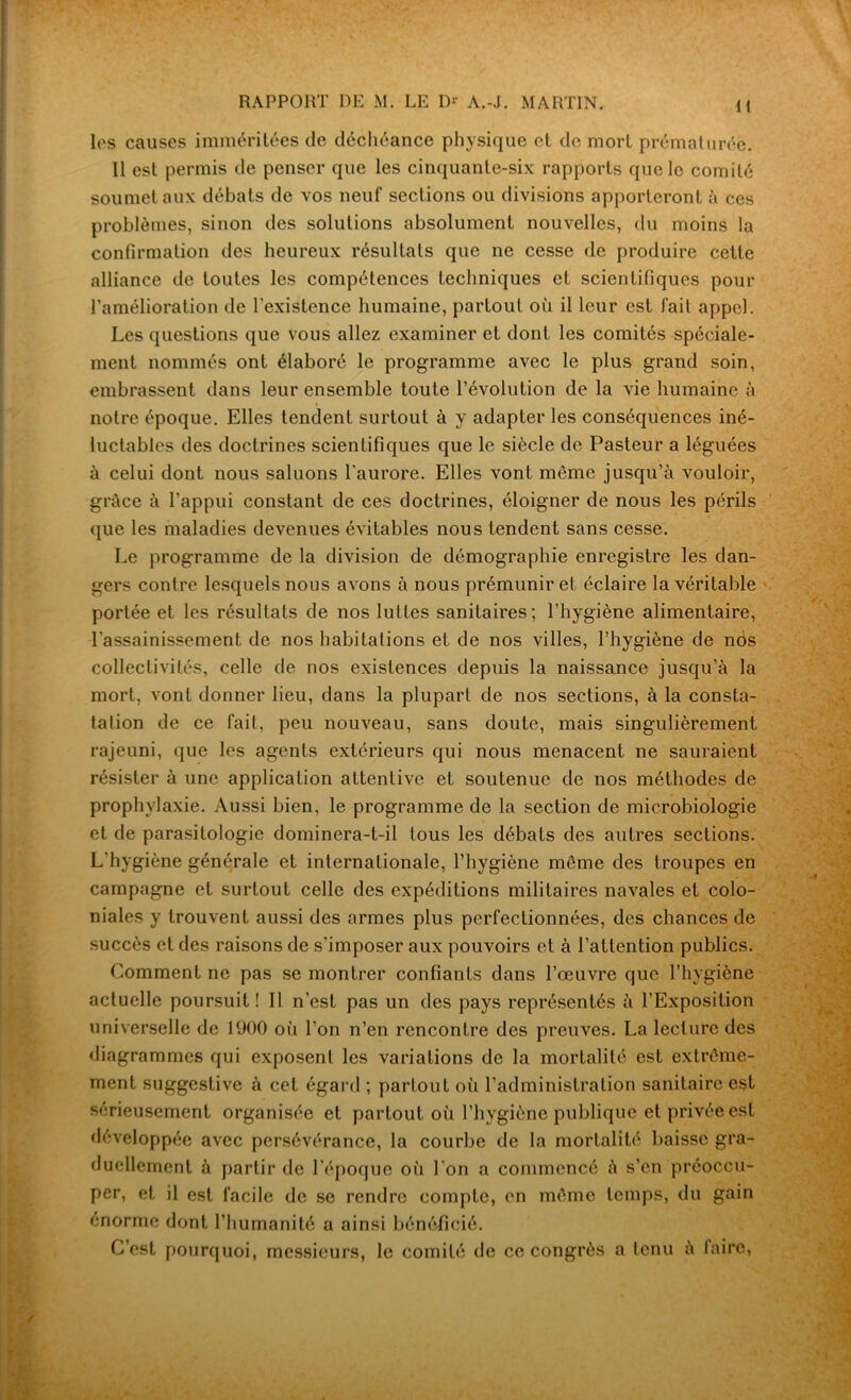 lt les causes imméritées de déchéance physique et de mort prématurée. 11 est permis de penser que les cinquante-six rapports que le comité soumet aux débats de vos neuf sections ou divisions apporteront à ces problèmes, sinon des solutions absolument nouvelles, du moins la confirmation des heureux résultats que ne cesse de produire cette alliance de toutes les compétences techniques et scientifiques pour l'amélioration de l’existence humaine, partout où il leur est fait appel. Les questions que vous allez examiner et dont les comités spéciale- ment nommés ont élaboré le programme avec le plus grand soin, embrassent dans leur ensemble toute l’évolution de la vie humaine à notre époque. Elles tendent surtout à y adapter les conséquences iné- luctables des doctrines scientifiques que le siècle de Pasteur a léguées à celui dont nous saluons l'aurore. Elles vont meme jusqu’à vouloir, grâce à l’appui constant de ces doctrines, éloigner de nous les périls que les maladies devenues évitables nous tendent sans cesse. Le programme de la division de démographie enregistre les dan- gers contre lesquels nous avons à nous prémunir et éclaire la véritable portée et les résultats de nos luttes sanitaires; l’hygiène alimentaire, l’assainissement de nos habitations et de nos villes, l’hygiène de nos collectivités, celle de nos existences depuis la naissance jusqu’à la mort, vont donner lieu, dans la plupart de nos sections, à la consta- tation de ce fait, peu nouveau, sans doute, mais singulièrement rajeuni, que les agents extérieurs qui nous menacent ne sauraient résister à une application attentive et soutenue de nos méthodes de prophylaxie. Aussi bien, le programme de la section de microbiologie et de parasitologie dominera-t-il tous les débats des autres sections. L'hygiène générale et internationale, l’hygiène même des troupes en campagne et surtout celle des expéditions militaires navales et colo- niales y trouvent aussi des armes plus perfectionnées, des chances de succès et des raisons de s’imposer aux pouvoirs et à l’attention publics. Comment ne pas se montrer confiants dans l’œuvre que l’hygiène actuelle poursuit! Il n’est pas un des pays représentés à l’Exposition universelle de 1900 où l’on n’en rencontre des preuves. La lecture des diagrammes qui exposent les variations de la mortalité est extrême- ment suggestive à cet égard ; partout où l’administration sanitaire est sérieusement organisée et partout où l’hygiène publique et privée est développée avec persévérance, la courbe de la mortalité baisse gra- duellement à partir de l’époque où l’on a commencé à s’en préoccu- per, et il est facile de se rendre compte, en même temps, du gain énorme dont l’humanité a ainsi bénéficié. C’est pourquoi, messieurs, le comité de ce congrès a tenu à faire,