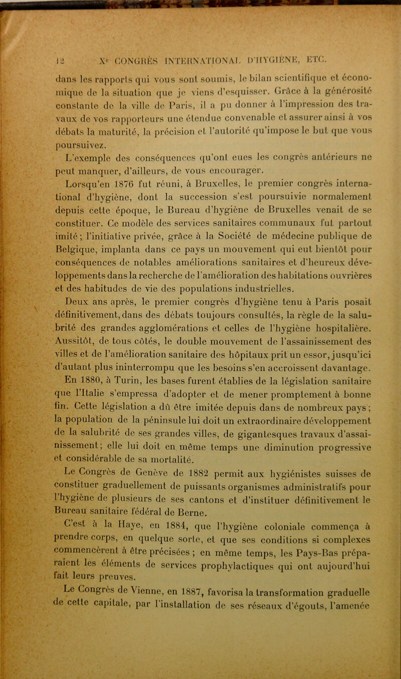 dans les rapports qui vous sont soumis, le bilan scientifique et écono- mique de la situation que je viens d’esquisser. Grâce à la générosité constante de la ville de Paris, il a pu donner à l’impression des tra- vaux de vos rapporteurs une étendue convenable et assurer ainsi à vos débats la maturité, la précision et l’autorité qu’impose le but que vous poursuivez. L'exemple des conséquences qu’ont eues les congrès antérieurs ne peut manquer, d’ailleurs, de vous encourager. Lorsqu’en 1876 fut réuni, à Bruxelles, le premier congrès interna- tional d’hygiène, dont la succession s’est poursuivie normalement depuis cette époque, le Bureau d’hygiène de Bruxelles venait de se constituer. Ce modèle des services sanitaires communaux fut partout imité ; l’initiative privée, grâce à la Société de médecine publique de Belgique, implanta dans ce pays un mouvement qui eut bientôt pour conséquences de notables améliorations sanitaires et d’heureux déve- loppements dans la recherche de l’amélioration des habitations ouvrières et des habitudes de vie des populations industrielles. Deux ans après, le premier congrès d’hygiène tenu à Paris posait définitivement, dans des débats toujours consultés, la règle de la salu- brité des grandes agglomérations et celles de l’hygiène hospitalière. Aussitôt, de tous côtés, le double mouvement de l’assainissement des villes et de l’amélioration sanitaire des hôpitaux prit un essor, jusqu’ici d’autant plus ininterrompu que les besoins s’en accroissent davantage. En 1880, à Turin, les bases furent établies de la législation sanitaire que Lltalie s’empressa d’adopter et de mener promptement à bonne fin. Cette législation a dû être imitée depuis dans de nombreux pays ; la population de la péninsule lui doit un extraordinaire développement de la salubrité de ses grandes villes, de gigantesques travaux d’assai- nissement; elle lui doit en. même temps une diminution progressive et considérable de sa mortalité. Le Congrès de Genève de 1882 permit aux hygiénistes suisses de constituer graduellement de puissants organismes administratifs pour 1 hygiène de plusieurs de ses cantons et d’instituer définitivement le Bureau sanitaire fédéral de Berne. G est à la Haye, en 1884, que l’hygiène coloniale commença à prendre corps, en quelque sorte, et que ses conditions si complexes commencèrent à être précisées ; en même temps, les Pays-Bas prépa- raient les éléments de services prophylactiques qui ont aujourd’hui fait leurs preuves. Le Congrès de Vienne, en 1887, favorisa la transformation graduelle de cette capitale, par 1 installation de ses réseaux d’égouts, l’amenée