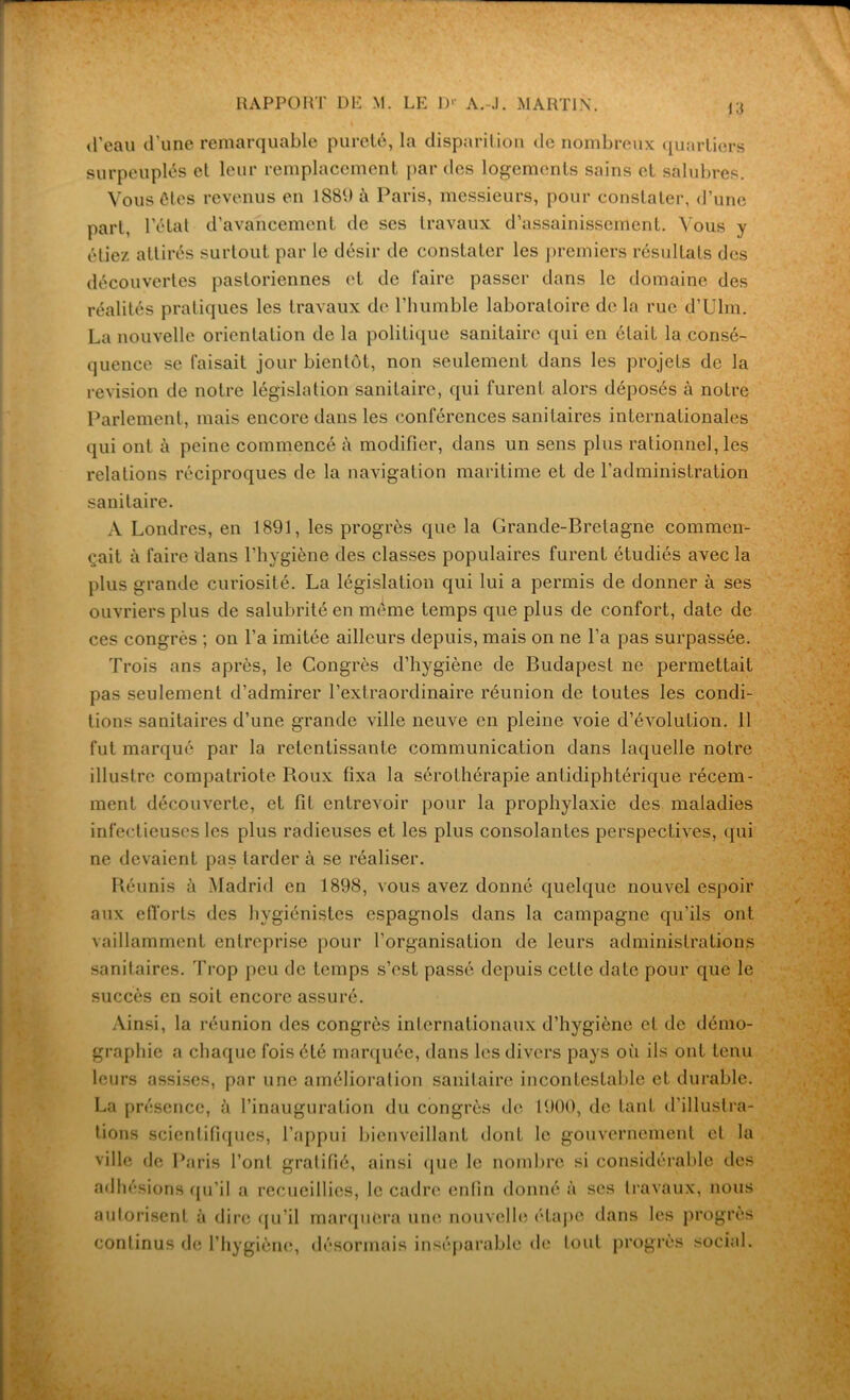 «l’eau d’une remarquable pureté, la disparition de nombreux quartiers surpeuplés et leur remplacement par des logements sains et salubres. Vous ôtes revenus en 1889 à Paris, messieurs, pour constater, d’une part, l’état d’avancement de ses travaux d’assainissement. Vous y étiez attirés surtout par le désir de constater les premiers résultats des découvertes pastoriennes et de l’aire passer dans le domaine des réalités pratiques les travaux de l’humble laboratoire de la rue d’Uhn. La nouvelle orientation de la politique sanitaire qui en était la consé- quence se taisait jour bientôt, non seulement dans les projets de la révision de notre législation sanitaire, qui furent alors déposés à notre Parlement, mais encore dans les conférences sanitaires internationales qui ont à peine commencé à modifier, dans un sens plus rationnel, les relations réciproques de la navigation maritime et de l'administration sanitaire. A Londres, en 1891, les progrès que la Grande-Bretagne commen- çait à faire dans l’hygiène des classes populaires furent étudiés avec la plus grande curiosité. La législation qui lui a permis de donner à ses ouvriers plus de salubrité en même temps que plus de confort, date de ces congrès ; on l’a imitée ailleurs depuis, mais on ne l’a pas surpassée. Trois ans après, le Congrès d’hygiène de Budapest ne permettait pas seulement d’admirer l’extraordinaire réunion de toutes les condi- tions sanitaires d’une grande ville neuve en pleine voie d’évolution. 11 fut marqué par la retentissante communication dans laquelle notre illustre compatriote Roux fixa la sérothérapie antidiphtérique récem- ment découverte, et fit entrevoir [jour la prophylaxie des maladies infectieuses les plus radieuses et les plus consolantes perspectives, qui ne devaient pas tarder à se réaliser. Réunis à Madrid en 1898, vous avez donné quelque nouvel espoir aux efforts des hygiénistes espagnols dans la campagne qu'ils ont vaillamment entreprise pour l’organisation de leurs administrations sanitaires. Trop peu de temps s’est passé depuis cette date pour que le succès en soit encore assuré. Ainsi, la réunion des congrès internationaux d’hygiène et de démo- graphie a chaque fois été marquée, dans les divers pays où ils ont tenu leurs assises, par une amélioration sanitaire incontestable et durable. La présence, à l’inauguration du congrès de 1900, de tant d’illustra- tions scientifiques, l’appui bienveillant dont le gouvernement et la ville de Paris l’ont gratifié, ainsi que le nombre si considérable des adhésions qu’il a recueillies, le cadre enfin donné à ses travaux, nous autorisent à dire qu’il marquera une nouvelle étape dans les progrès continus de l’hygiène, désormais inséparable de tout progrès social.