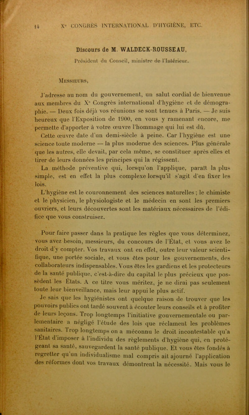 Discours de M. WALDECK-ROUSSEAU, Président du Conseil, ministre de l’Intérieur. Messieurs, J’adresse au nom du gouvernement, un salut cordial de bienvenue aux membres du Xe Congrès international d'hygiène et de démogra- phie. — Deux fois déjà vos réunions se sont tenues à Paris. — Je suis heureux que l'Exposition de 1900, en vous y ramenant encore, me permette d’apporter à votre œuvre l'hommage qui lui est dû. Cette œuvre date d'un demi-siècle à peine. Car l'hygiène est une science toute moderne — la plus moderne des sciences. Plus générale que les autres, elle devait, par cela même, se constituer après elles et tirer de leurs données les principes qui la régissent. La méthode préventive qui, lorsqu’on l'applique, parait la plus simple, est en effet la plus complexe lorsqu'il s'agit d'en fixer les lois. L'hygiène est le couronnement des sciences naturelles ; le chimiste et le physicien, le physiologiste et le médecin en sont les premiers ouvriers, et leurs découvertes sont les matériaux nécessaires de l'édi- fice que vous construisez. Pour faire passer dans la pratique les règles que vous déterminez, vous avez besoin, messieurs, du concours de l'État, et vous avez le droit d y compter. Vos travaux ont. en effet, outre leur valeur scienti- fique, une portée sociale, et vous êtes pour les gouvernements, des collaborateurs indispensables. Vous êtes les gardiens et les protecteurs de la santé publique, c'est-à-dire du capital le plus précieux que pos- sèdent les Etats. A ce titre vous méritez, je ne dirai pas seulement toute leur bienveillance, mais leur appui le plus actif. Je sais que les hygiénistes ont quelque raison de trouver que les pouvoirs publics ont tardé souvent à écouter leurs conseils et à profiter de leurs leçons. Trop longtemps l'initiative gouvernementale ou par- lementaire a négligé l’étude des lois que réclament les problèmes sanitaires. Trop longtemps on a méconnu le droit incontestable qu’a 1 État d imposer a 1 individu des règlements d'hygiène qui, en proté- geant sa santé, sauvegardent la santé publique. Et vous êtes fondés à îegietter qu un individualisme mal compris ait ajourné l'application des réformes dont vos travaux démontrent la nécessité. Mais vous le