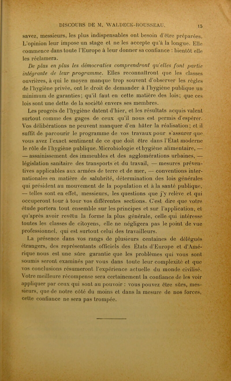 DISCOURS DE M. WALDECK-ROUSSEAU. savez, messieurs, les plus indispensables ont besoin d'être préparées. L’opinion leur impose un stage et ne les accepte qu’à la longue. Elle commence dans toute l’Europe à leur donner sa confiance : bientôt elle les réclamera. De plus en plus les démocraties comprendront quelles font jtarlie intégrante de leur programme. Elles reconnaîtront que les classes ouvrières, à qui le moyen manque trop souvent d’observer les règles de l’hygiène privée, ont le droit de demander à l’hygiène publique un minimum de garanties; qu’il faut en cette matière des lois; que ces lois sont une dette de la société envers ses membres. Les progrès de l’hygiène datent d’hier, et les résultats acquis valent surtout comme des gages de ceux qu’il nous est permis d’espérer. Vos délibérations ne peuvent manquer d’en hâter la réalisation ; et il suffit de parcourir le programme de vos travaux pour s’assurer que vous avez l'exact sentiment de ce que doit être dans l’Etat moderne le rôle de l’hygiène publique. Microbiologie et hygiène alimentaire, — — assainissement des immeubles et des agglomérations urbaines, — législation sanitaire des transports et du travail, — mesures préven- tives applicables aux armées de terre et de mer, — conventions inter- nationales en matière de salubrité, détermination des lois générales qui président au mouvement de la population et à la santé publique, — telles sont en effet, messieurs, les questions que j’y relève et qui occuperont tour à tour vos différentes sections. C’est dire que votre étude portera tout ensemble sur les principes et sur l’application, et qu’après avoir revêtu la forme la plus générale, celle qui intéresse toutes les classes de citoyens, elle ne négligera pas le point de vue professionnel, qui est surtout celui des travailleurs. La présence dans vos rangs de plusieurs centaines de délégués étrangers, des représentants officiels des États d’Europe et d’Amé- rique nous est une sûre garantie que les problèmes qui vous sont soumis seront examinés par vous dans toute leur complexité et que vos conclusions résumeront l’expérience actuelle du monde civilisé. Votre meilleure récompense sera certainement la confiance de les voir appliquer par ceux qui sont au pouvoir : vous pouvez être sûrs, mes- sieurs, que de notre côté du moins et dans la mesure de nos forces, cette confiance ne sera pas trompée.