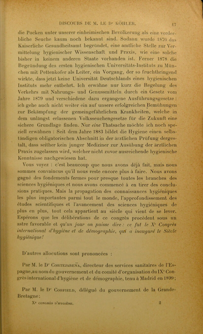 DISCOURS DH M. LH D>' KOIILER. die Pocken unter unserer einheimischen Bevolkerung als eine verder- bliche Seucho kaum nocli bekannt sind. Sodann wurde 1876 dus Kaiserliche Gesundheitsamt begründet, eine amtliche Sicile zur Ver- mittelung hygienischer Wissenschaft und Praxis, wie eine solche bisher in keinem anderen Slaate vorhanden ist. Ferner 1878 die Begründung des erslen hygienischen Universitâts-Inslituts zu Mün- chen mit Pettenkofer als Leiter, ein Vorgang, der so fruchlbringend wirkte, dass jelzl keine Univcrsitàt Deutschlands eines hygienischen Instituts mehr entbehrt. Ich erwàhne nur kurz die Regelung des Verkehrs mit Nahrungs- und Genussmitteln durch ein Gesetz vom Jahre 1870 und verschiedene dazu ergangene Ausführungsgesctze : ich gehe auch nichl weiter ein auf unsere erfolgreichen pemühungen zur Bekàmpfung der gemeingefâhrlichen Krankhciten, welche in dem unlangst erlassenen Yolksseuchengesetze für die Zukunft eine sichere Grundlage finden. Nur eine Thatsache mochte ich noch spe- ziell erwahnen : Seit dem Jahre 1883 bildet die Hygiene einon selbs- tandigen obligatorischen Abschnitt in der arztlichen Prüfung derges- talt, dass seither kein junger Mediziner zur Ausübung der arztlichen Praxis zugelassen wird, welcher nichl zuvor ausreichende hygienische Kennlnisse nachgewiesen hat. Vous voyez : c’est beaucoup que nous avons déjà fait, mais nous sommes convaincus qu’il nous reste encore plus à faire. Nous avons gagné des fondements fermes pour presque toutes les branches des sciences hygiéniques et nous avons commencé à en tirer des conclu- sions pratiques. Mais la propagation des connaissances hygiéniques les plus importantes parmi tout le monde, l’approfondissement des études scientifiques et l’avancement des sciences hygiéniques de plus en plus, tout cela appartient au siècle qui vient de se lever. Espérons que les délibérations de ce congrès procèdent sous un astre favorable et qu'un jour on puisse dire : ce fut le Xe Congrès international d'hygiène et de démographie, qui a inauguré le Siècle hygiénique! D’autres allocutions sont prononcées : Par M. le Dr Cortejarena, directeur des services sanitaires de l’Es* pagne,au nom du gouvernement et du comité d’organisation du IXe Con- grès international d’hygiène et de démographie, tenu à Madrid en 1899; Par M. le I)r Corfield, délégué du gouvernement de la Grande- Bretagne: Xe cors G II K S Il’HTGlêNE. 2