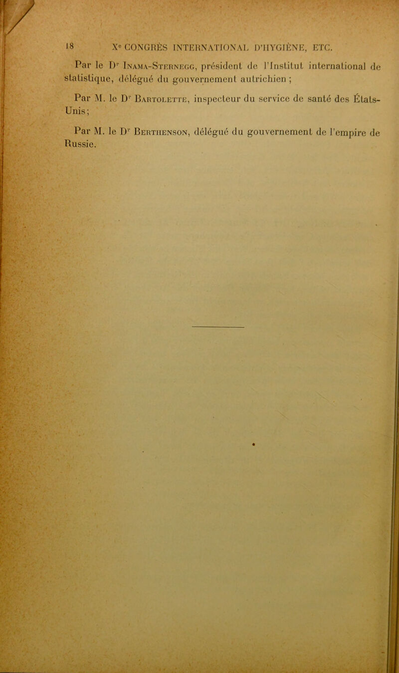 Par le Dp Inama-Sternegg, président de l’Institut international de statistique, délégué du gouvernement autrichien ; Par M. le D'- Bartolette, inspecteur du service de santé des Etats- Unis; Par M. le Dv Bertiienson, délégué du gouvernement de l’empire de Russie.