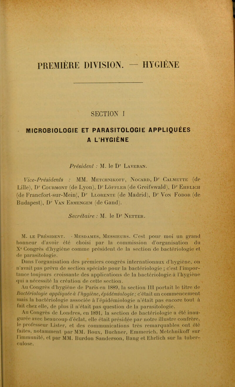 PREMIÈRE DIVISION. HYGIENE SECTION I MICROBIOLOGIE ET PARASITOLOGIE APPLIQUÉES A L’HYGIÈNE Président : M. le Dr Laveran. Vice-Présidents : MM. Metchnikoff, Nocard, Dr Calmette (de Lille), D'- Courmont (de Lyon), D1 Lôffler (de Greifswald), D1' Eiirlich (de Francforl-sur-Mein), D1' Llorente (de Madrid), D1' Von Fodor (de Budapest;, D1' Van Ermengem (de Gand). Secrétaire : M. le Dr Netter. M. le Président. • Mesdames, Messieurs. C’est pour moi un grand honneur d’avoir été choisi par la commission d’organisation du Xe Congrès d'hygiène comme président de la section de bactériologie et de parasitologie. Dans l’organisation des premiers congrès internationaux d’hygiène, on n'avait pas prévu de section spéciale pour la bactériologie ; c’est l’impor- tance toujours croissante des applications de la bactériologie à l’hygiène qui a nécessité la création de cette section. Au Congrès d’hygiène de Paris en 1889, la section 111 portait le titre de Bactériologie appliquée à l'hygiène, épidémiologie ; c’était un commencement mais la bactériologie associée à l’épidémiologie n’était pas encore tout ù fait chez elle, de plus il n’était pas question de la parasitologie. Au Congrès de Londres, en 1891, la section de bactériologie a été inau- gurer avec beaucoup d’éclat, elle était présidée par notre illustre confrère, le protesseur Lister, et des communications très remarquables ont été laites, notamment par MM. Roux, Buchner, Emmerich, Metchnikoff sur I immunité, et par MM. Burdon Sanderson, Bang et Ehrlich sur la tuber- culose.