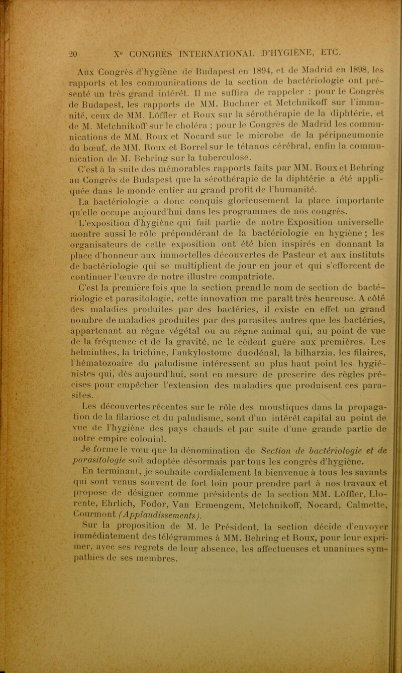 Aux Congrès d’hygiène de Rudapesl en 1894, et d<* Madrid en 1898, les rapports et les communications de la section de bactériologie ont pré- senté un très grand intérêt. Il me suffira de rappeler : pour le Congrès de Budapest, les rapports de MM. Buchner et Metchnikolf sur 1 immu- nité, ceux de MM. LOffler et Roux sur la sérothérapie de la diphtérie, et de M. Metchnikoff sur le choléra ; pour le Congrès de Madrid les commu- nications de MM. Roux et Nocard sur le microbe de la péripneumonie du bœuf, de MM. Roux et Borrelsur le tétanos cérébral, enfin la commu- nication de M. Behring sur la tuberculose. C’est è la suite des mémorables rapports faits par MM. Roux et Behring au Congrès de Budapest que la sérothérapie de la diphtérie a été appli- quée dans le monde entier au grand profit de 1 humanité. La bactériologie a donc conquis glorieusement la place importante qu’elle occupe aujourd'hui dans les programmes de nos congrès. L’exposition d’hygiène qui fait partie de notre Exposition universelle montre aussi le rôle prépondérant de la bactériologie en hygiène ; les organisateurs de cotte exposition ont été bien inspirés en donnant la place d’honneur aux immortelles découvertes de Pasteur et aux instituts de bactériologie qui se multiplient de jour en jour et qui s’efforcent de continuer l’œuvre de notre illustre compatriote. C’est la première fois que la section prend le nom de section de bacté- riologie et parasitologie, cette innovation me paraît très heureuse. A côté des maladies produites par des bactéries, il existe en effet un grand nombre de maladies produites par des parasites autres que les bactéries, appartenant au règne végétal ou au règne animal qui, au point de vue de la fréquence et de la gravité, ne le cèdent guère aux premières. Les helminthes, la trichine, l’ankylostome duodénal, la bilharzia, les filaires, l’hématozoaire du paludisme intéressent au plus haut point les hygié- nistes qui, dès aujourd’hui, sont en mesure de prescrire des règles pré- cises pour empêcher l’extension des maladies que produisent ces para- sites. Les découvertes récentes sur le rôle des moustiques dans la propaga- tion de la filariose et du paludisme, sont d’un intérêt capital au point de vue de l’hygiène des pays chauds et par suite d’une grande partie de notre empire colonial. Je lormele vœu que la dénomination de Section de bactériologie et de parasitologie soit adoptée désormais partons les congrès d’hygiène. En terminant, je souhaite cordialement la bienvenue à tous les savants qui sont venus souvent de fort loin pour prendre part à nos travaux et propose de désigner comme présidents de la section MM. LOffler, Llo- rente, Ehrlich, Fodor, Van Ermengem, Metchnikoff, Nocard, Calmette, Courmont (Applaudissements). Sur la proposition de M. le Président, la section décide d’envoyer immédiatement des télégrammes à MM. Behring et Roux, pour leur expri- mer, avec ses regrets de leur absence, les affectueuses et unanimes sym- pathies de ses membres.