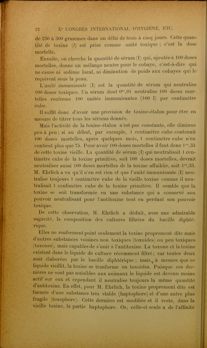 de 250 à 300 grammes dans un délai de trois à cinq jours. Celte quan- tité de toxine (/) est prise comme unité toxique ; c’est la dose mortelle. Ensuite, on cherche la quantité de sérum (I) qui, ajoutée à 100 doses mortelles, donne un mélange neutre pour le cobaye, c est-à-dire qui ne cause ni œdème local, ni diminution de poids aux cobayes qui le reçoivent sous la peau. L'unité immunisante (I) est la quantité de sérum qui neutralise 100 doses toxiques. Un sérum dont 0CC,01 neutralise 100 doses mor- telles renferme 100 unités immunisantes (100 I) par centimètre cube. 11 suffit donc d’avoir une provision de toxine-étalon pour être en mesure de titrer tous les sérums donnés. Mais l’activité de la toxine-étalon n’est pas constante, elle diminue peu à peu ; si au début, par exemple, 1 centimètre cube contenait 100 doses mortelles, après quelques mois, 1 centimètre cube n'en contient plus que 75. Pour avoir 100 doses mortelles il faut donc lcc,33 de cette toxine vieille. La quantité de sérum (I) qui neutralisait 1 cen- timètre cube de la toxine primitive, soit 100 doses mortelles, devrait neutraliser aussi 100 doses mortelles de la toxine affaiblie, soit lcc,33. M. Ehrlich a vu qu’il n’en est rien et que l’unité immunisante (I) neu- tralise toujours 1 centimètre cube de la vieille toxine comme il neu- tralisait 1 centimètre cube de la toxine primitive. Il semble que la toxine se soit transformée en une substance qui a conservé son pouvoir neutralisant pour l'antitoxine tout en perdant son pouvoir toxique. De cette observation, M. Ehrlich a déduit, avec une admirable sagacité, la composition des cultures filtrées du bacille diphté- rique. Elles ne renferment point seulement la toxine proprement dite mais d’autres substances voisines non toxiques (toxoïdes) ou peu toxiques (toxones), mais capables de s’unir à l’antitoxine. La toxone et la toxine existent dans le liquide de culture récemment filtré; car toutes deux sont élaborées par le bacille diphtérique ; mais,f à mesure que ce liquide vieillit, la toxine se tranforme en toxoïdes. Puisque ces der- nières ne sont pas nuisibles aux animaux le liquide est devenu moins actif sur eux et cependant il neutralise toujours la même quantité d antiioxine. En effet, pour M. Ehrlich, la toxine proprement dite est formée d une substance très stable (haptophore) et d’une autre plus Iragile (toxophorc). Cette dernière est modifiée et il reste, dans la vieille toxine, la partie haptophore. Or, celle-ci seule a de l’affinité