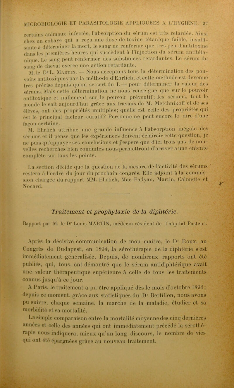 certains animaux infectés, l’absorption du sérum est très retardée. Ainsi chez un cobaye qui a reçu une dose do toxine tétanique faible, insuffi- sante à déterminer la mort, le sang ne renferme que très peu d’antitoxine dans les premières heures qui succèdent à l’injection du sérum antitéta- nique. Le sang peut renfermer des substances retardantes. Le sérum du sang de cheval exerce une action retardante. M. le Dr L. Martin. — Nous acceptons tous la détermination des pou- voirs antitoxiques par la méthode d’Ehrlieh, et cette méthode est devenue très précise depuis qu’on se sert du L-j- pour déterminer la valeur des sérums. Mais cette détermination ne nous renseigne que sur le pouvoir antitoxique et nullement sur le pouvoir préventif; les sérums, tout le monde le sait aujourd’hui grâce aux travaux de M. MelclmikolT et de ses élèves, ont des propriétés multiples; quelle est celle des propriétés qui est le principal facteur curatif? Personne ne peut encore le dire d'une façon certaine. M. Ehrlich attribue une grande influence à l’absorption inégale des sérums et il pense que les expériences doivent éclaircir cette question, je ne puis qu’appuyer ses conclusions et j’espère que d’ici trois ans de nou- velles recherches bien conduites nous permettront d’arriver aune entente complète sur tous les points. La section décide que la question de la mesure de l’activité des sérums restera à l'ordre du jour du prochain congrès. Elle adjoint à la commis- sion chargée du rapport MM. Ehrlich, Mac-Fadyan, Martin, Calmctte et Nocard. Traitement et prophylaxie de la diphtérie. Rapport par M. le Dr Louis MARTIN, médecin résident de l’hôpital Pasteur. Ap rès la décisive communication de mon maître, le Dr Roux, au Congrès de Budapest, en 1894, la sérothérapie de la diphtérie s’est immédiatement généralisée. Depuis, de nombreux rapports ont été publiés, qui, tous, ont démontré que le sérum antidiphtérique avait une valeur thérapeutique supérieure à celle de tous les traitements connus jusqu’à ce jour. A Paris, le traitement a pu être appliqué dès le mois d’octobre 1894; depuis ce moment, grâce aux statistiques du Dr Bertillon, nous avons pu suivre, chaque semaine, la marche de la maladie, étudier et sa morbidité et sa mortalité. La simple comparaison entre la mortalité moyenne des cinq dernières années et celle des années qui ont immédiatement précédé la sérothé- rapie nous indiquera, mieux qu’un long discours, le nombre de vies qui ont été épargnées grâce au nouveau traitement.