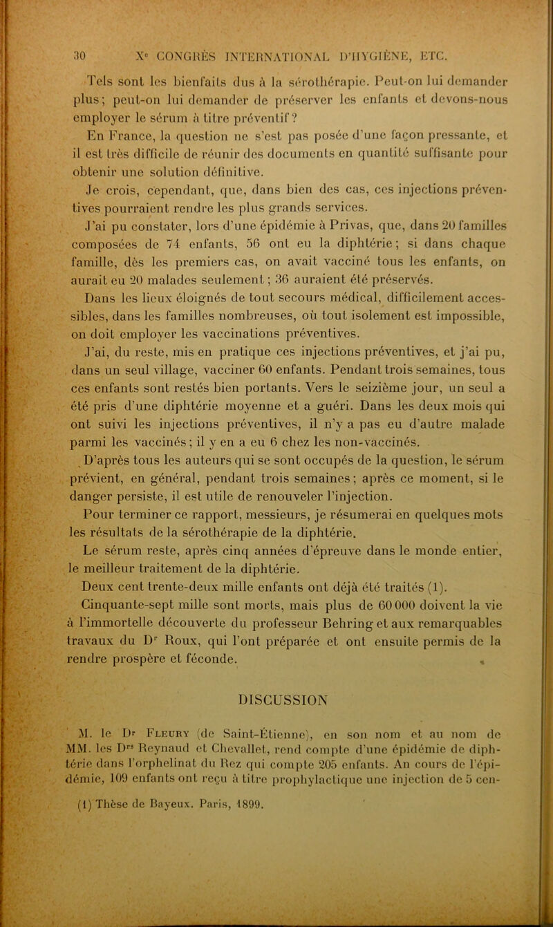 Tels sont les bienfaits dus à la sérothérapie. Peut-on lui demander plus; peut-on lui demander de préserver les enfants et devons-nous employer le sérum à titre préventif? En France, la question ne s’est pas posée d’une façon pressante, et il est très difficile de réunir des documents en quantité suffisante pour obtenir une solution définitive. Je crois, cependant, ({lie, dans bien des cas, ces injections préven- tives pourraient rendre les plus grands services. J’ai pu constater, lors d’une épidémie à Privas, que, dans 20 familles composées de 74 enfants, 56 ont eu la diphtérie; si dans chaque famille, dés les premiers cas, on avait vacciné tous les enfants, on aurait eu 20 malades seulement ; 36 auraient été préservés. Dans les lieux éloignés de tout secours médical, difficilement acces- sibles, dans les familles nombreuses, où tout isolement est impossible, on doit employer les vaccinations préventives. J’ai, du reste, mis en pratique ces injections préventives, et j’ai pu, dans un seul village, vacciner 60 enfants. Pendant trois semaines, tous ces enfants sont restés bien portants. Vers le seizième jour, un seul a été pris d’une diphtérie moyenne et a guéri. Dans les deux mois qui ont suivi les injections préventives, il n’y a pas eu d’autre malade parmi les vaccinés ; il y en a eu 6 chez les non-vaccinés. D’après tous les auteurs qui se sont occupés de la question, le sérum prévient, en général, pendant trois semaines ; après ce moment, si le danger persiste, il est utile de renouveler l’injection. Pour terminer ce rapport, messieurs, je résumerai en quelques mots les résultats de la sérothérapie de la diphtérie. Le sérum reste, après cinq années d’épreuve dans le monde entier, le meilleur traitement de la diphtérie. Deux cent trente-deux mille enfants ont déjà été traités (1). Cinquante-sept mille sont morts, mais plus de 60 000 doivent la vie à l’immortelle découverte du professeur Behring et aux remarquables travaux du D1' Roux, qui l’ont préparée et ont ensuite permis de la rendre prospère et féconde. , DISCUSSION M. le Dr Fleury (de Saint-Étienne), en son nom et au nom de MM. les Drs Reynaud et Chcvallet, rend compte d’une épidémie de diph- térie dans l’orphelinat du Rez qui compte 205 enfants. An cours de l’épi- démie, 109 enfants ont reçu à titre prophylactique une injection de 5 cen-