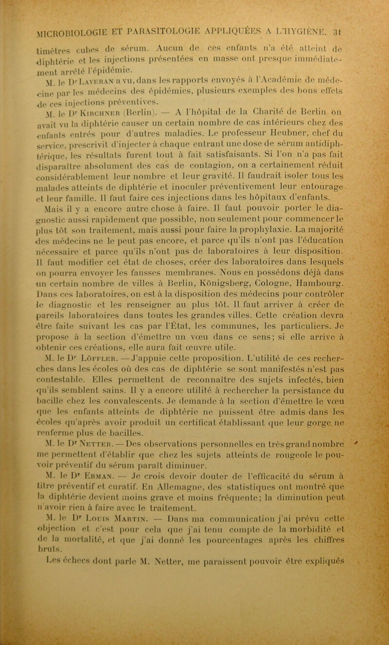 timètres cubes de sérum. Aucun de ces enfants n’a été atteint de diphtérie et les injections présentées en masse ont presque immédiate- ment arrêté 1 épidémie. M. le Ür Lavkran a vu, dans les rapports envoyés à l’Académie de méde- cine par les médecins des épidémies, plusieurs exemples des bons effets de ces injections préventives. M. le l)r Kirciiner (Berlin). — A l'hôpital de la Charité de Berlin on avait vu la diphtérie causer un certain nombre de cas intérieurs chez des enfants entrés pour d'autres maladies. Le professeur Heubner, chef du service, prescrivit d’injecter à chaque entrant une dose de sérum Antidiph- térique, les résultats lurent tout a lait satisfaisants. Si 1 on n a pas tait disparaître absolument des cas de contagion, on a certainement réduit considérablement leur nombre et leur gravité. 11 faudrait isoler tous les malades atteints de diphtérie et inoculer préventivement leur entourage et leur famille. Il faut faire ces injections dans les hôpitaux d’enfants. Mais il y a encore autre chose à faire. Il faut pouvoir porter le dia- gnostic aussi rapidement que possible, non seulement pour commencer le plus tôt son traitement, mais aussi pour faire la prophylaxie. La majorité des médecins ne le peut pas encore, et parce qu’ils n’ont pas l’éducation nécessaire et parce qu'ils n’ont pas de laboratoires à leur disposition. 11 faut modifier cet état de choses, créer des laboratoires dans lesquels on pourra envoyer les fausses membranes. Nous en possédons déjà dans un certain nombre de villes à Berlin, Kônigsberg, Cologne, Hambourg. Dans ces laboratoires, on est à la disposition des médecins pour contrôler le diagnostic et les renseigner au plus tôt. 11 faut arriver à créer de pareils laboratoires dans toutes les grandes villes. Cette création devra •être faite suivant les cas par l’État, les communes, les particuliers. Je propose à la section d’émettre un vœu dans ce sens; si elle arrive à obtenir ces créations, elle aura fait œuvre utile. M. le Dr Lüffler. —J’appuie cette proposition. L’utilité de ces recher- ches dans les écoles où des cas de diphtérie se sont manifestés n’est pas contestable. Elles permettent de reconnaître des sujets infectés, bien qu'ils semblent sains. Il y a encore utilité à rechercher la persistance du bacille chez les convalescents. Je demande à la section d’émettre le vœu que les enfants atteints de diphtérie ne puissent être admis dans les écoles qu'après avoir produit un certificat établissant que leur gorge, ne renferme plus de bacilles. M. le Dr Netter. — Des observations personnelles en très grand nombre me permettent d’établir que chez les sujets atteints de rougeole le pou- voir préventif du sérum paraît diminuer. M. le I)r Erman. — Je crois devoir douter de l’efficacité du sérum à titre préventif et curatif. En Allemagne, des statistiques ont montré que la diphtérie devient moins grave et moins fréquente; la diminution peut, n avoir rien à faire avec le traitement. M. le DT Louis Martin. — Dans ma communication j’ai prévu cctle objection et c’est pour cela que j’ai tenu compte de la morbidité et de la mortalité, et que j’ai donné les pourcentages après les chiffres bruts. Les reliées dont parle M. Netter, me paraissent pouvoir être expliqués