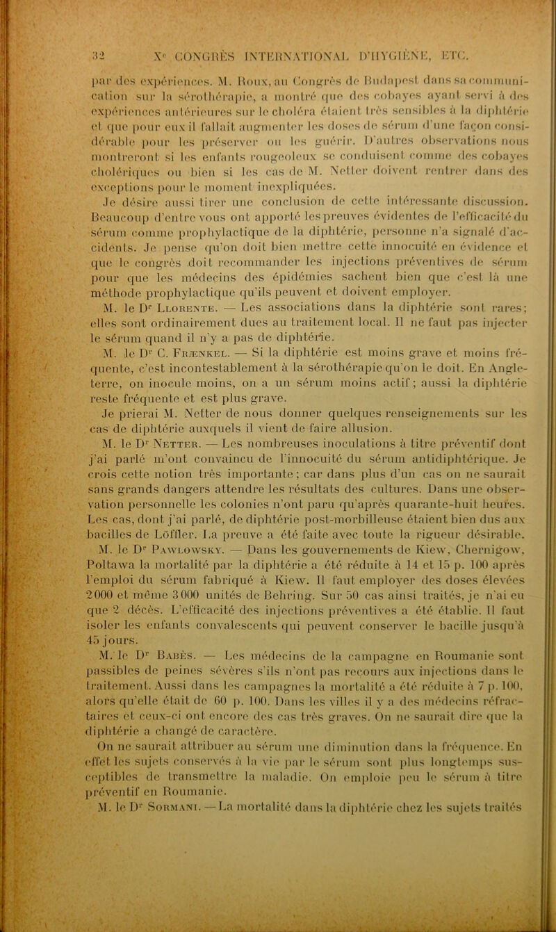 par des expériences. M. Roux, an Congrès de Rudapest dans sa communi- cation sur la sérothérapie, a montré (pie des cobayes ayant servi à des expériences antérieures sur le choléra étaient très sensibles a la diphtérie (d <pie poür eux il fallait augmenter les doses de sérum d une façon consi- dérable pour les préserver ou les guérir. 1) autres observations nous montreront si 1rs enfants rougeoleux se conduisent comme des cobayes cholériques ou bien si les cas de M. Netter doivent rentrer dans des exceptions pour le moment inexpliquées. Je désire aussi tirer une conclusion de cette intéressante discussion. Beaucoup d’entre vous ont apporté les preuves évidentes de l’efficacité du sérum comme prophylactique de la diphtérie, personne n’a signalé d’ac- cidents. Je pense qu’on doit bien mettre cette innocuité en évidence et que le congrès .doit recommander les injections préventives de sérum pour que les médecins des épidémies sachent bien que c’est là une méthode prophylactique qu’ils peuvent et doivent employer. M. le Dr Llorente. — Les associations dans la diphtérie sont rares; elles sont ordinairement dues au traitement local. Il ne faut pas injecter le sérum quand il n'y a pas de diphtérie. M. le D1’ C. Frænkel. — Si la diphtérie est moins grave et moins fré- quente, c’est incontestablement à la sérothérapie qu’on le doit. En Angle- terre, on inocule moins, on a un sérum moins actif; aussi la diphtérie reste fréquente et est plus grave. Je prierai M. Netter de nous donner quelques renseignements sur les cas de diphtérie auxquels il vient de faire allusion. M. le Dr Netter. — Les nombreuses inoculations à titre préventif dont j’ai parlé m’ont convaincu de l’innocuité du sérum antidiphtérique. Je crois cette notion très importante; car dans plus d’un cas on ne saurait sans grands dangers attendre les résultats des cultures. Dans une obser- vation personnelle les colonies n’ont paru qu’après quarante-huit heures. Les cas, dont j’ai parlé, de diphtérie post-morbilleuse étaient bien dus aux bacilles de Lofflcr. La preuve a été faite avec toute la rigueur désirable. M. le Dr Pawlowsky. — Dans les gouvernements de Iview, Chernigow, Poltawa la mortalité par la diphtérie a été réduite à 14 et 15 p. 100 après l’emploi du sérum fabriqué à Kiew. Il faut employer des doses élevées 2000 et même 3000 unités de Behring. Sur 50 cas ainsi traités, je n'ai eu que 2 décès. L’efficacité des injections préventives a été établie. Il faut isoler les enfants convalescents qui peuvent conserver le bacille jusqu'à 45 jours. M. le Dr Babès. — Les médecins de la campagne en Roumanie sont passibles de peines sévères s'ils n’ont pas recours aux injections dans le traitement. Aussi dans les campagnes la mortalité a été réduite à 7 p. 100, alors qu elle était de 00 p. 100. Dans les villes il y a des médecins réfrac- taires et ceux-ci ont encore des cas très graves. On ne saurait dire que la diphtérie a changé de caractère. On ne saurait attribuer au sérum une diminution dans la fréquence. En effet les sujets conservés à la vie par le sérum sont plus longtemps sus- ceptibles de transmettre la maladie. On emploie peu le sérum à litre préventif en Roumanie.
