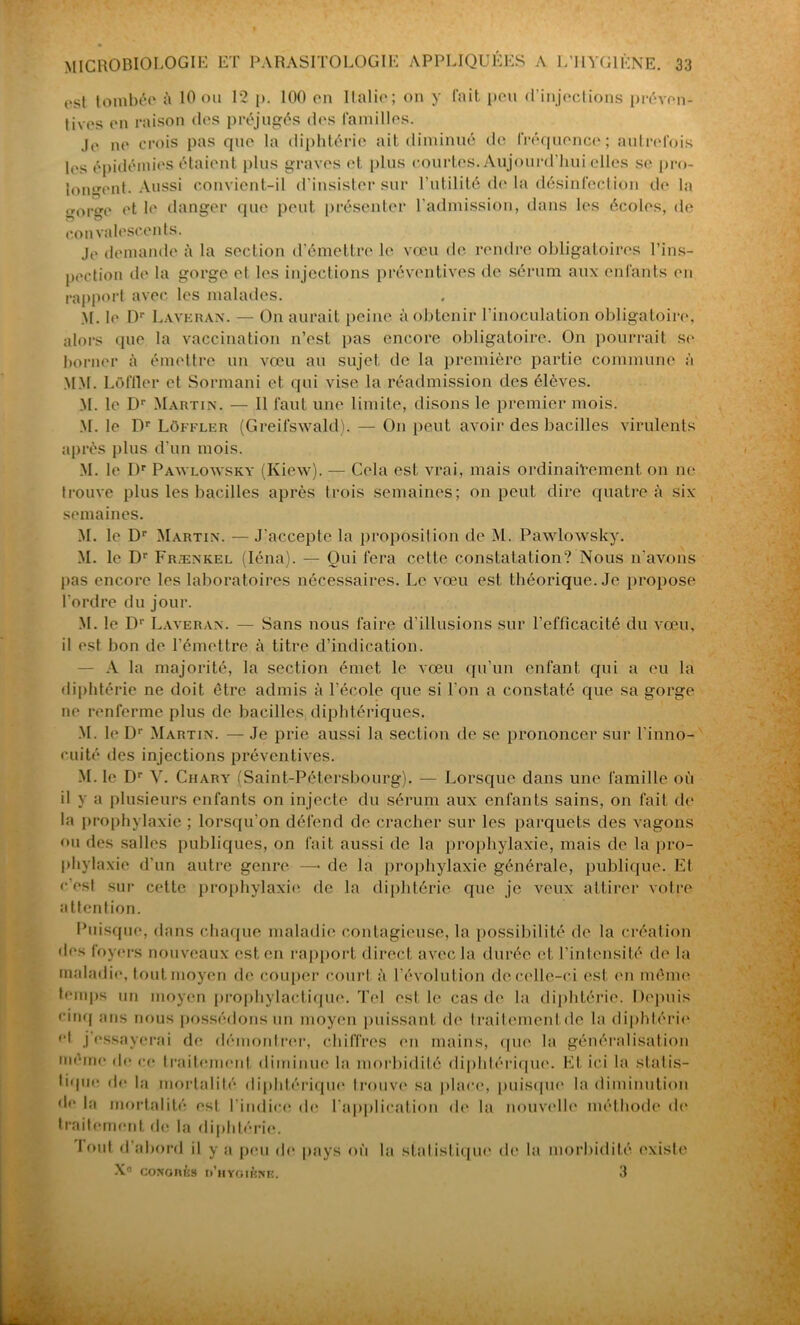 ost tombée à 10 ou 12 p. 100 en Italie; on y fait peu d'injections préven- tives en raison des préjugés des familles. Je ne crois pas que la diphtérie ait diminué de fréquence; autrefois les épidémies étaient plus graves et plus courtes. Aujourd'hui elles se pro- longent. Aussi convient-il d’insister sur l’utilité de la désinfection de la „oree et le danger que peut présenter l’admission, dans les écoles, de convalescents. je demande à la section d’émettre le vœu de rendre obligatoires l’ins- pection île la gorge et les injections préventives de sérum aux enfants en rapport avec les malades. M. le Dr Laveran. — On aurait peine à obtenir l'inoculation obligatoire, alors que la vaccination n’est pas encore obligatoire. On pourrait se borner à émettre un vœu au sujet de la première partie commune à MM. LOffler et Sormani et qui vise la réadmission des élèves. M. le Dr Martin. — 11 faut une limite, disons le premier mois. M. le Dr Loffler (Greifswald). — On peut avoir des bacilles virulents après plus d'un mois. M. le Dr Pawlowskv (Kiew). — Cela est vrai, mais ordinairement on ne trouve plus les bacilles après trois semaines; on peut dire quatre à six semaines. M. le Dr Martin. — J'accepte la proposition île M. Pawlowsky. M. le Dr Frænkel (Iéna). — Oui fera cette constatation? Nous n'avons pas encore les laboratoires nécessaires. Le vœu est théorique. Je propose l’ordre du jour. M. le Dr Laveran. — Sans nous faire d’illusions sur l’efficacité du vœu, il est bon de l’émettre à titre d’indication. A la majorité, la section émet le vœu qu’un enfant qui a eu la diphtérie ne doit être admis à l’école que si l'on a constaté que sa gorge ne renferme plus de bacilles diphtériques. M. le Dr Martin. — Je prie aussi la section de se prononcer sur l'inno- cuité des injections préventives. M. le Dr V. Ciiary (Saint-Pétersbourg). — Lorsque dans une famille où il y a plusieurs enfants on injecte du sérum aux enfants sains, on fait de la prophylaxie ; lorsqu’on défend de cracher sur les parquets des vagons ou des salles publiques, on fait aussi de la prophylaxie, mais de la pro- phylaxie d’un autre genre —-de la prophylaxie générale, publique. Et r’osf sur cette prophylaxie de la diphtérie que je veux attirer votre attention. Puisque, dans chaque maladie contagieuse, la possibilité de la création des foyers nouveaux est en rapport direct avec la durée et l’intensité de la maladie, tout moyen de couper court à l’évolution de celle-ci est en môme temps un moyen prophylactique. Tel est le cas de la diphtérie. Depuis cinq ans nous possédons un moyen puissant de traitement de la diphtérie el j essayerai de démontrer, chiffres en mains, que la généralisation même de ce traitement diminue la morbidité diphtérique. Et ici la sialis- lique de la mortalité diphtérique* trouve sa place, puisque la diminution de la mortalité est l'indice de l’application de la nouvelle méthode de traitement de la diphtérie. fout d abord il y a peu do pays où la stalisLique de la morbidité existe X° coNonÈs o’hyoikniî. 3