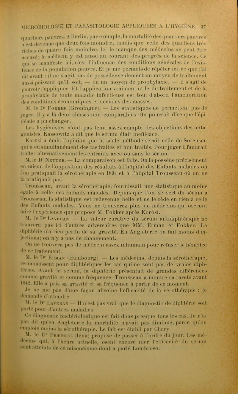 quartiers pauvres. A Berlin, par exemple, la mortalité des quartiers pauvres n'est devenue que deux lois moindre, tandis que celle des quartiers très riches de quatre lois moindre. Ici le manque des médecins ne peut être accusé; le médecin y est aussi au courant des progrès de la science. Ce qui se manifeste ici, c’est l'influence des conditions générales de l’exis- tence de la population pauvre. Et je me permets de répéter ici, ce que j’ai dit avant : il ne s’agit pas de posséder seulement un moyen de traite mont aussi puissant qu’il soit, — ou un moyen de prophylaxie, — il s'agit de pouvoir l'appliquer. Et l'application vraiment utile du traitement et de la prophylaxie de toute maladie infectieuse est tout d’abord l’amélioration des conditions économiques et sociales des masses. M. le Dr Fokker (Groningue). — Les statistiques ne permettent pas de juger. 11 y a là deux choses non comparables. On pourrait dire que l’épi- démie a pu changer. Les hygiénistes n’ont pas tenu assez compte des objections des anta- gonistes. Kassowitz a dit que le sérum était inefficace. Korosi a émis l'opinion que la seule méthode serait celle de Sôrensen qui a eu simultanément des cas traités et non traités. Pour juger il faudrait traiter alternativement les entrants avec ou sans le sérum. M. le Dr Netter. — La comparaison est faite. On la possède précisément en raison de l’opposition des résultats à l’hôpital des Enfants malades où l'on pratiquait la sérothérapie en 1894 et à l’hôpital Trousseau où on ne la pratiquait pas. Trousseau, avant la sérothérapie, fournissait une statistique au moins égale à celle des Enfants malades. Depuis que l’on se sert du sérum a Trousseau, la statistique est redevenue belle et ne le cède en rien à celle des Enfants malades. Vous ne trouverez plus de médecins qui oseront faire l'expérience que propose M. Fokker après Ivorôsi. M. le Dr Laveran. —La valeur curative du sérum antidiphtérique ne trouvera pas ici d’autres adversaires que MM. Erman et Fokker. La diphtérie n'a rien perdu de. sa gravité. En Angleterre on fait moins d'in- jections; on n'y a pas de changement. On ne trouvera pas de médecin assez inhumain pour refuser le bénéfice de ce traitement. M. le Dr Erman (Hambourg). — Les médecins, depuis la sérothérapie, reconnaissent pour diphtériques les cas qui ne sont pas de vraies diph- téries. Avant le sérum, la diphtérie présentait de grandes différences comme gravité et comme fréquence. Trousseau a montré sa rareté avant i*t'2. Elle a pris sa gravité et sa fréquence à partir de ce moment. •te ne nie pas d’une façon absolue l’efficacité de la sérothérapie : je demande d'attendre. M. le Dr Laveran — 11 n’est pas vrai que le diagnostic de diphtérie soit porté pour d’autres maladies. Le diagnostic bactériologique est fait dans presque tous les cas. Je n'ai pus dit, qu'en Angleterre la mortalité n'avait pas diminué, parce qu’on emploie moins la sérothérapie. Le fait est établi par Chary. M. le J)' Fr/enkel (léna) propose de passera l’ordre du jour. Les mé- decins qui, à l’heure actuelle, osent encore nier l'efficacité du sérum sont atteints de ce misonéisme dont a parlé Lombroso.