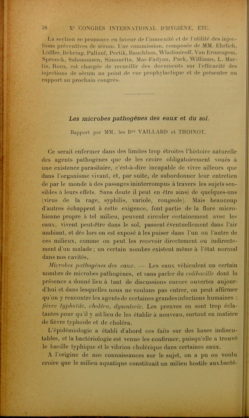 La section se prononce en laveur de l'innocuité et de 1 utilité des injec- tions préventives de Sérum. Une commission, composée de MM. Ehrlich, Lol'ller, Rohring, Pallauf, Pertik, Ranclitnss, \\ ladimiroU', \ an Ermengeni, Spronck, Saloinonsen, Simonetta, Mac-Fadyan, Park, \\ illiams, L. Mar- tin, Roux, est chargée de recueillir dos documents sur l’efficacité des injections de sérum au point de vue prophylactique et de présenter un rapport au prochain congrès. Les microbes pathogènes des eaux et du sol. Rapport par MM. les D's YAILLARD et THOINOT. Ce serait enfermer dans des limites trop étroites l'histoire naturelle des agents pathogènes que de les croire obligatoirement voués à une existence parasitaire, c’est-à-dire incapable de vivre ailleurs que dans l’organisme vivant, et, par suite, de subordonner leur entretien de par le monde à des passages ininterrompus à travers les sujets sen- sibles à leurs effets. Sans doute il peut en être ainsi de quelques-uns (virus de la rage, syphilis, variole, rougeole). Mais beaucoup d’autres échappent à cette exigence, font partie de la flore micro- bienne propre à tel milieu, peuvent circuler certainement avec les eaux, vivent peut-être dans le sol, passent éventuellement dans l’air ambiant, et dès lors on est exposé à les puiser dans l’un ou l’autre de ces milieux, comme on peut les recevoir directement ou indirecte- ment d’un malade ; un certain nombre existent même à l’état normal dans nos cavités. Microbes pcilhogènes des eaux. — Les eaux véhiculent un certain nombre de microbes pathogènes, et sans parler du colibacille dont la présence a donné lieu à tant de discussions encore ouvertes aujour- d’hui et dans lesquelles nous ne voulons pas entrer, on peut affirmer qu’on y rencontre les agents de certaines grandes infections humaines : [lèvre lyphoïde, choléra, dysenterie. Les preuves en sont trop écla- tantes pour qu'il y ait lieu de les établir à nouveau, surtout en matière de fièvre typhoïde et de choléra. L’épidémiologie a établi d’abord ces faits sur des bases indiscu- tables, et la bactériologie est venue les confirmer, puisqu’elle a trouvé le bacille typhique et le vibrion cholérique dans certaines eaux. A l’origine de nos connaissances sur le sujet, on a pu ou voulu croire que le milieu aquatique constituait un milieu hostile aux bâclé-