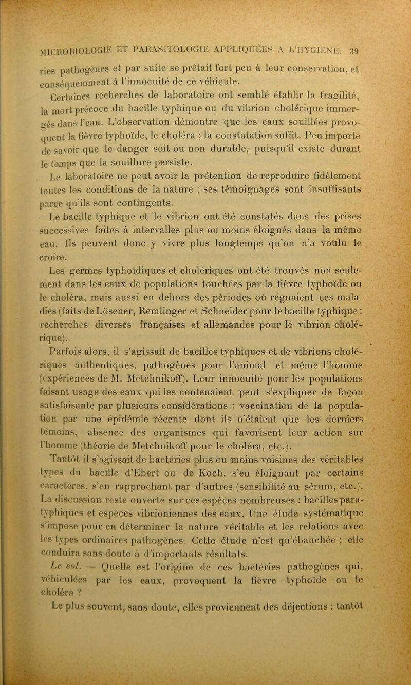 ries pathogènes et par suite se prêtait fort peu à leur conservation, et conséquemment à l’innocuité de ce véhicule. Certaines recherches de laboratoire ont semblé établir la fragilité, la mort précoce du bacille typhique ou du vibrion cholérique immer- gés dans l’eau. L’observation démontre que les eaux souillées provo- quent la fièvre typhoïde, le choléra ; la constatation suffît. Peu importe de savoir que le danger soit ou non durable, puisqu’il existe durant le temps que la souillure persiste. Le laboratoire ne peut avoir la prétention de reproduire fidèlement toutes les conditions de la nature ; ses témoignages sont insuffisants parce qu’ils sont contingents. Le bacille typhique et le vibrion ont été constatés dans des prises successives faites à intervalles plus ou moins éloignés dans la même eau. Ils peuvent donc y vivre plus longtemps qu’on n’a voulu le croire. Les germes typhoïdiques et cholériques ont été trouvés non seule- ment dans les eaux de populations touchées par la fièvre typhoïde ou le choléra, mais aussi en dehors des périodes où régnaient ces mala- dies faits de Lôsener, Remlinger et Schneider pour le bacille typhique ; recherches diverses françaises et allemandes pour le vibrion cholé- rique). Parfois alors, il s’agissait de bacilles typhiques et de vibrions cholé- riques authentiques, pathogènes pour l’animal et même l’homme (expériences de M. Metchnikoff). Leur innocuité pour les populations faisant usage des eaux qui les contenaient peut s’expliquer de façon satisfaisante par plusieurs considérations : vaccination de la popula- tion par une épidémie récente dont ils n’étaient que les derniers témoins, absence des organismes qui favorisent leur action sur l'homme (théorie de Metchnikoff pour le choléra, etc.). Tantôt il s’agissait de bactéries plus ou moins voisines des véritables types du bacille d’Ebert ou de Koch, s’en éloignant par certains caractères, s’en rapprochant par d’autres (sensibilité au sérum, etc.). La discussion reste ouverte sur ces espèces nombreuses : bacilles para- typhiques et espèces vibrioniennes des eaux. Une étude systématique s’impose pour en déterminer la nature véritable et les relations avec les types ordinaires pathogènes. Cette élude n’est qu’ébauchée ; elle conduira sans doute à d’importants résultats. Le sol. — Quelle est l’origine de ces bactéries pathogènes qui, véhiculées par les eaux, provoquent la fièvre typhoïde ou le choléra ? Le plus souvent, sans doute, elles proviennent des déjections : tantôt