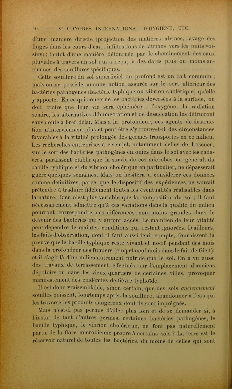 d’une manière directe (projection des matières alvines, lavage des linges dans les cours d’eau ; infiltrations de latrines vers les puits voi- sins) ; tantôt d’une manière détournée par le cheminement des eaux pluviales à travers un sol qui a reçu, à des dates plus ou moins an- ciennes des souillures spécifiques. Celte souillure du sol superficiel ou profond est un lait commun ; mais on ne possède aucune notion assurée sur le sort ultérieur des bactéries pathogènes (bactérie typhique ou vibrion cholérique) qu’elle y apporte. En ce qui concerne les bactéries déversées à la surface, on doit croire que leur vie sera éphémère ; l’oxygène, la radiation solaire, les alternatives d’humectation et de dessiccation les détruiront sans doute à bref délai. Mais à la profondeur, ces agents de destruc- tion n’interviennent plus et peut-être s’y trouve-t-il des circonstances favorables à la vitalité prolongée des germes transportés en ce milieu. Les recherches entreprises à ce sujet, notamment celles de Lôsener, sur le sort des bactéries pathogènes enfouies dans le sol avec les cada- vres, paraissent établir que la survie de ces microbes en général, du bacille typhique et du vibrion cholérique en particulier, ne dépasserait guère quelques semaines. Mais on hésitera à considérer ces données comme définitives, parce que le dispositif des expériences ne saurait prétendre à traduire fidèlement toutes les éventualités réalisables dans la nature. Rien n’est plus variable que la composition du sol ; il faut nécessairement admettre qu’à ces variations dans la qualité du milieu pourront correspondre des différences non moins grandes dans le devenir des bactéries qui y auront accès. Le maintien de leur vitalité peut dépendre de maintes conditions qui restent ignorées. D’ailleurs, les faits d’observation, dont il faut aussi tenir compte, fournissent la preuve que le bacille typhique reste vivant et nocif pendant des mois dans la profondeur des fumiers (cinq et neuf mois dans le fait de Gielt); et il s’agit là d’un milieu autrement putride que le sol. On a vu aussi des travaux de terrassement effectués sur l’emplacement d’anciens dépotoirs ou dans les vieux quartiers de certaines villes, provoquer manifestement des épidémies de fièvre typhoïde. Il est donc vraisemblable, sinon certain, que des sols anciennement souillés puissent, longtemps après la souillure, abandonner à l’eau qui les traverse les produits dangereux dont ils sont imprégnés. Mais n’est-il pas permis d’aller plus loin et de se demander si, à l’instar de tant d’autres germes, certaines bactéries pathogènes, le bacille typhique, le vibrion cholérique, ne font pas naturellement partie de la llore microbienne propre à certains sols ? La terre est le réservoir naturel de toutes les bactéries, du moins de celles qui sont