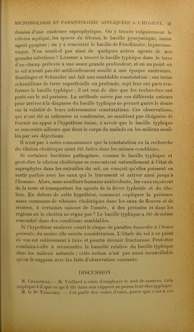 douées d’une existence saprophytique. On y trouve vulgairement le vibrion septique, les spores (lu tétanos, le bacille pyocyanique, maint agent pyogène ; on y a rencontré le bacille de Friedlandèr, le pneumo- coque. N’en serait-il pas ainsi de quelques autres agents de nos grandes infections ? Losener a trouvé le bacille typhique dans la terre d'un champ prélevée à une assez grande profondeur, et en un point où le sol n’avait pas été artificiellement souillé à une époque antérieure. Remlingeret Schneider ont fait une semblable constatation ; sur treize échantillons de terre superficielle ou profonde, sept leur ont paru ren- fermer le bacille typhique ; il est vrai de dire que les recherches ont porté sur le sol parisien. La méthode suivie par ces différents auteurs pour arriver à la diagnose du bacille typhique ne permet guère le doute sur la validité de leurs intéressantes constatations. Ces observations, qui n’ont été ni infirmées ni confirmées, ne semblent pas éloignées de fournir un appui à l’hypothèse émise, à savoir que le bacille typhique se rencontre ailleurs que dans le corps du malade ou les milieux souil- lés par ses déjections. Il n’est pas à notre connaissance que la constatation ou la recherche du vibrion cholérique aient été faites dans les mêmes conditions. Si certaines bactéries pathogènes, comme le bacille typhique et peut-être le vibrion cholérique se rencontrent naturellement à l’état de saprophytes dans les entrailles du sol, on conçoit qu’elles puissent en sortir parfois avec les eaux qui le traversent et arriver ainsi jusqu’à l'homme. Alors, sans souillure humaine antécédente, les eaux reçoivent de la terre et transportent les agents de la fièvre typhoïde et du cho- léra. En dehors de cette hypothèse, comment expliquer la présence assez commune de vibrions cholériques dans les eaux de fleuves et de rivières, à certaines saisons de l’année, à des périodes et dans les régions où le choléra ne règne pas ? Le bacille typhique a été de même rencontré dans des conditions semblables. Si l'hypothèse soulevée court le risque de paraître hasardée à l'heure présente, du moins elle mérite considération. L’élude du sol à ce point de vue est entièrement à faire et pourra devenir fructueuse. Peut-être conduira-t-elle à reconnaître la banalité relative du bacille typhique dans les milieux naturels ; cette notion n’est pas aussi inconciliable qu’on le suppose avec les faits d’observation courante. DISCUSSION M. Chaigneau. —M. Vaillard a omis d’employer le mot de sources. Cehi implique-t-il que ce qu'il dit dans son rapport ne puisse leur êl re applique M. le I)r Vaillard. — J’ai parlé des cours d’eaux, parce que e est à en* ■1-it t/U. ' '