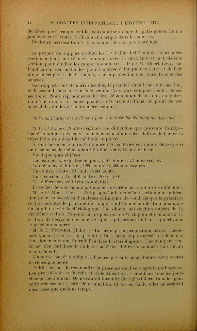 derniers que se rapportent, les constatations d'agents pathogènes. On n’a jamais encore trouvé le vibrion cholérique dans les sources. Peut-être arrivera-t-on à l’y constater. Je n’ai pas à préjuger. (A propos du rapport de MM. les T),s Vaillard et Thoinot, la première section a tenu une séance commune avec la deuxième el la troisième section pour étudier les rapports connexes : 1° de M. Albert Lévy, sur l'unification des méthodes pour l’analyse chimique des eaux et de 1 air- atmosphérique; 2° de M. Launay, sur la protection des cours d'eau el des sources. Ces rapports ont été aussi discutés, le premier dans la seconde section, et le second dans la troisième section (Voy. aux comptes rendus de ces sections). Nous reproduisons ici les débats auquels ils ont, en outre, donné lieu dans la séance plénière des trois sections, au point de vue spécial des études de la première section.) Sur l'unification clés méthodes pour l'analyse bactériologique des eaux. M. le Dr Rappix (Nantes) signale les difficultés que présente l'analyse bactériologique des eaux. La même eau donne des chiffres de bactéries très différents suivant la méthode employée. Si on l’ensemence pure, le nombre des bactéries est moins élevé que si on ensemence la même quantité diluée dans l'eau stérilisée. Voici quelques chiffres : Une eau pure, le quatrième jour, 248 colonies, 23 moisissures. La même avec dilution, 1200 colonies, 400 moisissures. Une autre, 1060 et 23 contre 2600 et 200. Une troisième, 251 et 6 contre 4200 et 200. Ces différences sont très troublantes. La recherche des agents pathogènes ne prête pas à moins de difficultés. M. le Dr Albert Lévy. — J’ai proposé à la deuxième section une unifica- tion pour les procédés d'analyses chimiques. Je voudrais que la première section adoptât le principe de l’opportunité d'une unification analogue au point de vue bactériologique. J’ai obtenu satisfaction auprès de la deuxième section. J’appuie la proposition de M. Rappin et demande à la section de désigner des micrographes qui prépareront un rapport pour le prochain congrès. M. le Dr Frænkel (Ilalle). — En principe la proposition paraît raison- nable, mais je ne la crois pas utile. On a beaucoup exagéré la valeur des renseignements que fournit l’analyse bactériologique. Une eau peut ren- fermer des centaines de mille de bactéries et être consommée sans aucun inconvénient. L’analyse bactériologique à l’heure présente peut donner deux ordres de renseignements : 1° Elle permet de reconnaître la présence de divers agents pathogènes. Les procédés de recherche et d identification se modifient tous les jours et se perfectionnent. On ne saurait formuler de règles internationales pour cette recherche et cette détermination. Si on en fixait, elles ne seraient observées que quelque temps.
